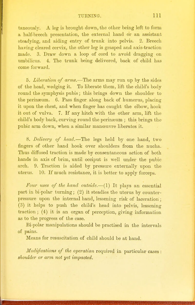 taneously. A leg is brought down, the other being left to form a half-breech presentation, the external hand or an assistant steadying, and aiding entry of trunk into pelvis. 2. Breech having cleared cervix, the other leg is grasped and axis-traction made. 3. Di'aw down a loop of cord to avoid dragging on umbilicus. 4. The trunk being delivered, back of child has come forward. 5. Liberation of arms.—The arms may run up by the sides of the head, wedging it. To liberate them, lift the child's body round the symphysis pubis; this brings down the shoulder to the perinseum. 6. Pass finger along back of humerus, placing it upon the chest, and when finger has caught the elbow, hook it out of vulva. 7. If any hitch with the other arm, lift the child's body back, curving round the perinseum ; this brings the pubic arm down, when a similar manoeuvre liberates it. 8. Delivery of head.—The legs held by one hand, two fingers of other hand hook over shoulders from the nucha. Thus diffused traction is made by consentaneous action of both hands in axis of brim, until occiput is well under the pubic arch. 9. Traction is aided by pressure externally upon the uterus. 10. If much resistance, it is better to apply forceps. Four uses of the hand outside.—(1) It plays an essential part in bi-polar turning; (2) it steadies the uterus by counter- pressure upon the internal hand, lessening risk of laceration j (3) it helps to push the child's head into pelvis, lessening traction; (4) it is an organ of perception, giving information as to the progress of the case. Bi-polar manipulations should be practised in the intervals of pains. Means for resuscitation of child should be at hand. Modifications of the operation required in particular cases : shoulder or arm not yet impacted.