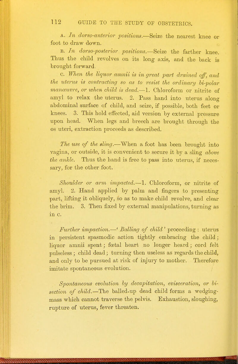 A. In dorso-anterior positions.—Seize the nearest knee or foot to draw down. B. In dorso-posterior positions.—Seize the farther knee. Thus the child revolves on its long axis, and the back is brought forward. c. W7ien the liquor amnii is in great part drained off, awl the uterus is contracting so as to resist the ordinary hi-polar manoeuvre, or when child is dead.—1. Chloroform or nitrite of amyl to relax the uterus. 2. Pass hand into uterus along abdominal sm-face of child, and seize, if possible, both feet or knees. 3. This hold effected, aid version by external pressure upon head. When legs and breech are brought through the OS uteri, extraction proceeds as described. The use of the slivog.—When a foot has been brought into vagina, or outside, it is convenient to secure it by a sling above the ankle. Thus the hand is free to pass into uterus, if neces- sary, for the other foot. Shoulder or arm impacted.—1. Chloroform, or nitrite of amyl. 2. Hand applied by palm and fingers to presenting part, lifting it obliquely, so as to make child revolve, and clear the brim. 3. Then fixed by external manipulations, turning as in c. Further impaction.—' Balling of child' proceeding : uterus in persistent spasmodic action tightly embracing the child; liquor amnii spent; foetal heart no longer heard ; cord felt pulseless; child dead; turning then useless as regards the child, and only to be pursued at risk of injury to mother. Therefore imitate spontaneous evolution. Spontaneous evolution hy decapitation, evisceration, or bi- section of child.—The balled-up dead child forms a wedgiug- mass which cannot traverse the pelvis. Exhaustion, sloughing, rupture of uterus, fever threaten.