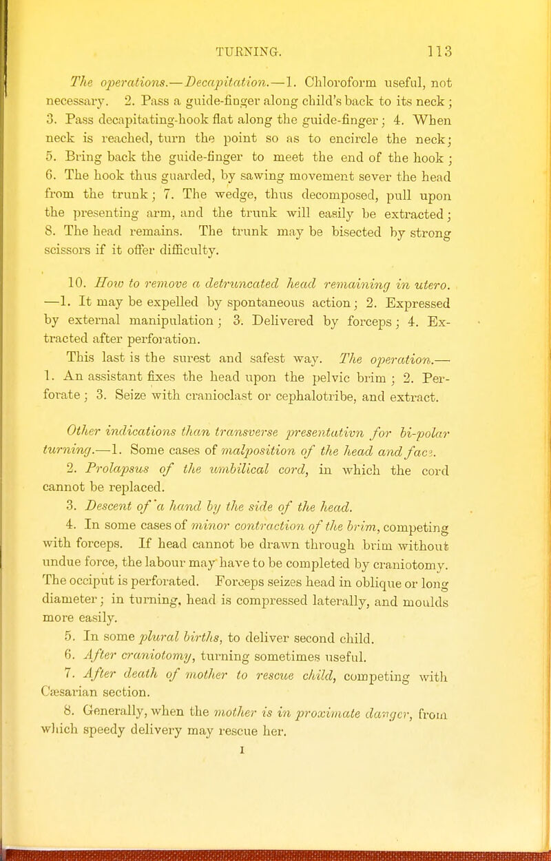 The. ope7'aiions.—Decapitation.—1. Chloroform useful, not necessary. 2. Pass a guide-finger along child's back to its neck ; 3. Pass dccapitating-hook flat along the guide-finger ; 4. When neck is reached, turn the point so as to encircle the neckj 5. Bring back the guide-finger to meet the end of the hook ; 6. The hook thus guarded, by sawing movement sever the head from the trunk; 7. The wedge, thus decomposed, pull upon the presenting arm, and the trunk will easily be extracted; 8. The head remains. The trunk may be bisected by strong scissors if it offer difficulty. 10. Ilotv to remove a detruncated head remaining in utero. —1. It may be expelled by spontaneous action; 2. Expressed by external manipulation ; 3. Delivered by forceps; 4. Ex- tracted after perforation. This last is the surest and safest way. The operation.— 1. An assistant fixes the head upon the pelvic brim; 2. Per- forate ; 3. Seize with cranioclast or cephalotribe, and extract. Other indications than transverse presentativn for bi-polar turning.—1. Some cases of malposition of the head and faci. 2. Prolapsus of the umbilical cord, in which the cord cannot be replaced. 3. Descent of'a hand hj the side of the head. 4. In some cases of minor contraction of the brim, competing with forceps. If head cannot be drawn through brim without undue force, the labour mayhave to be completed by craniotomy. The occiput is perfoi'ated. Forceps seizes head in oblique or long diameter; in turning, head is compressed laterally, and moulds more easily. 5. In some plural births, to deliver second child. 6. After craniotomy, turning sometimes useful. 7. After death of m.other to rescue child, competing with Ciesarian section. 8. Generally, when the mother is in proximate da:igcr, from wliich speedy delivery may rescue her. I