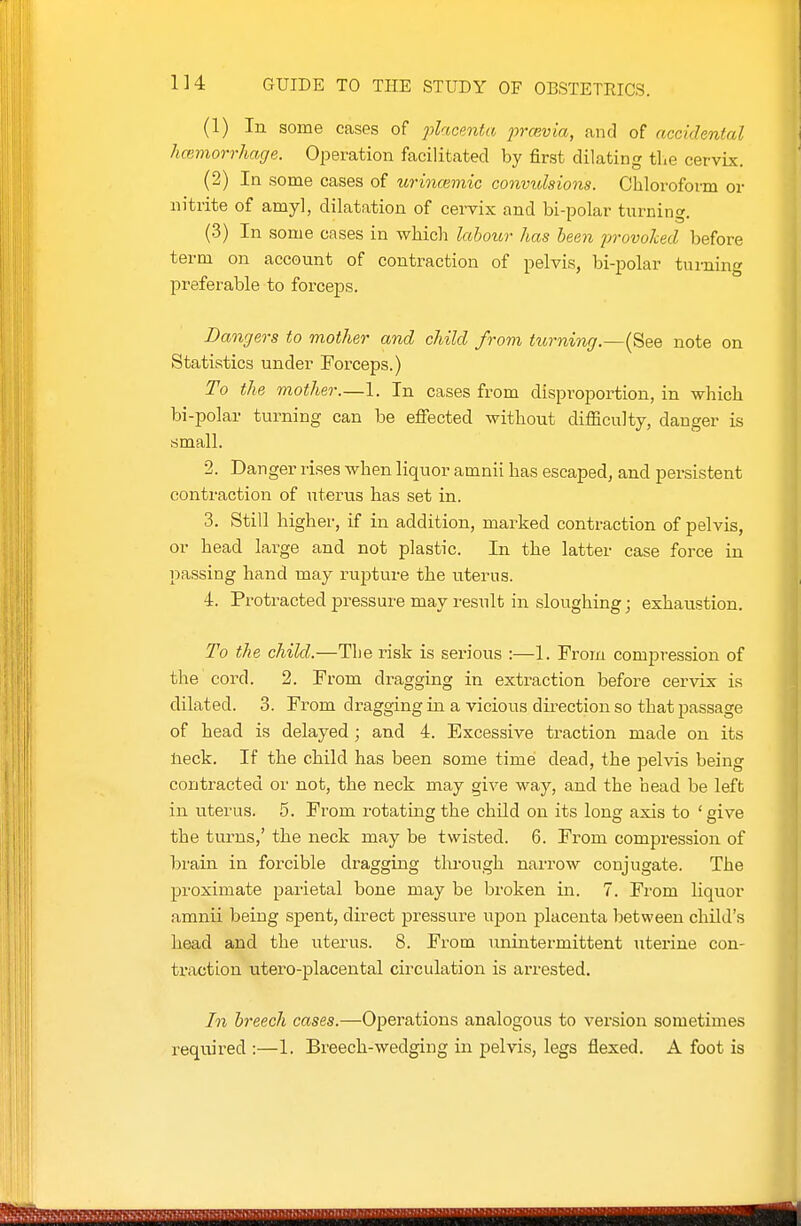 (1) In some cases of placenta 2mevia, and of accidental hcemorrhage. Operation facilitated by first dilating tlxe cervix. (2) In some cases of urincemic convulsions. Chloroform or nitrite of amy], dilatation of cei-vix and bi-polar turning. (3) In some cases in which lahou7- has been frovohcd before term on account of contraction of pelvis, bi-polar turning preferable to forceps. Dangers to mother and child from turning.—(See note on Statistics under Forceps.) To the mother.—1. In cases from disproportion, in which bi-polar turning can be efifected without difficulty, danger is small. 2. Danger lises when liquor amnii has escaped, and persistent contraction of uterus has set in. 3. Still higher, if in addition, marked contraction of pelvis, or head large and not plastic. In the latter case force in passing hand may rupture the uterus. i. Protracted pressure may result in sloughing; exhaustion. To the child.—The risk is serious :—1. From compression of the cord. 2. From dragging in extraction before cervix i.s dilated. 3. From dragging in a vicious dii-ection so that passage of head is delayed; and 4. Excessive traction made on its tieck. If the child has been some time dead, the pelvis being contracted or not, the neck may give way, and the head be left in uterus. 5. From rotating the child on its long axis to ' give the turns,' the neck may be twisted. 6. From compression of brain in forcible dragging through narrow conjugate. The proximate parietal bone may be broken in. 7. From liquor amnii being spent, direct pressure upon placenta between cliild's head and the uterus. 8. From unintermittent uterine con- traction utero-placental circulation is arrested. In breech cases.—Operations analogous to version sometimes required :—1. Breech-wedging in pelvis, legs flexed. A foot is