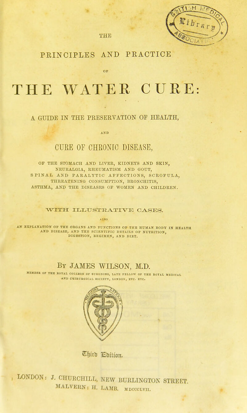 PRINCIPLES AND PRACTICE THE WATER CURE A GUIDE IN THE PRESERVATION OE HEALTH, CUKE OF CHRONIC DISEASE, OF THE STOMACH AND LIVER, KIDNEYS AND SKIN, NEURALGIA, RHEUMATISM AND GOUT, SPINAL AND PARALYTIC AFFECTIONS, SCROFULA, THREATENING CONSUMPTION, BRONCHITIS, ASTHMA, AND THE DISEASES OF WOMEN AND CHILDREN. WITH ILLUSTRATIVE CASES. AN EXPLANATION OP THE ORGANS AND FUNCTIONS OF THE HUMAN BODY IN HEALTH AND DISEASE, AND THE SCIENTIFIC DETAILS OF NUTRITION, DIGESTION, REGIMEN, AND DIET. By JAMES WILSON, M.D. MEMBER OP THE ROYAL COLLEGE OP SURGEONS, LATE FELLOW OP THE ROYAL MEDICAL AND CHIRURGICAL SOCIETY, LONDON, ETC. ETC. j LONDON: J. CHURCHILL, NEW BURLINGTON STREET MALVEHN: H. LAMB, mdocclvu.