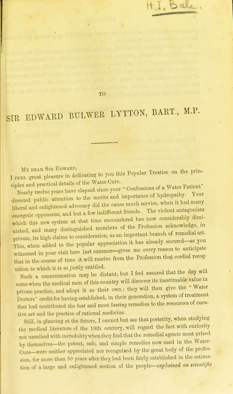 TO SIR EDWARD BTTLWER LYTTON, BART., M.P. dries and practical detaUs of the Water-Cure. Wy twelve years have elapsed since your « Confesses of a^ Water Patvent^ directed public attention to the merits and importance of hydropa by. Your HW Id enlightened advocacy did the cause much servrce, when rt had many Llet opponents, and hut a few indifferent Mends. The vxolent antagonism L new system at that time encountered has now considerably duni- I^hed tnd many distinguished members of the Profession acknowledge, m pnv te its hi.h elms to consideration, as an important branch of remechal axt. S s wh n aided to the popular appreciation it has already secured-^ you wu^Ld in your visit here last summer-gives me every reason to an rebate LTiTthe course of time it will receive from the Profession that cardial recog- nition to which it is so justly entitled. Such a consummation maybe distant, but I feel assured that the day will come when the medical men of this country will discover its inestimable value m private practice, and adopt it as their own; they will then give the Water Doctors credit for having established, in their generation, a system of treatment that had contributed the best and most lasting remedies to the resources of cura- tive art and the T>ractice of rational medicine. Still, in glancing at the future, I cannot but see that posterity, when studying the medical literature of the 19th century, will regard the fact with curiosity not unmixed with incredulity when they find that tho remedial agents most prized by themselves—the potent, safe, and simple remedies now used in the Water- Curo—weTe neither appreciated nor recogniaod by the great body of tho profes- sion, for more than 50 years after they had been fairly established in the estima- tion of a large and enlightened section of the people— explained on scientific