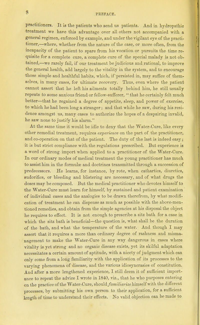 PREFACE. practitioners. It is the patients who send us patients. And in hydropathic treatment we have this advantage over all others not accompanied with a general regimen, enforced by example, and under the vigilant eye of the practi- tioner,—where, whether from the nature of the case, or more often, from the incapacity of the patient to spare from his vocation or pursuits the time re- quisite for a complete cure, a complete cure of the special malady is not ob- tained,—we rarely fail, if our treatment be judicious and rational, to improve the general health, add largely to the vitality in the system, and to encourage those simple and healthful habits, which, if'persisted in, may suffice of them- selves, in many cases, for ultimate recovery. Thus, even where the patient cannot assert that he left his ailments totally behind him, he still usually repeats to some anxious friend or fellow-sufferer,  that he certainly felt much better—that he regained a degree of appetite, sleep, and power of exercise, to which he had been long a stranger; and that while he saw, during his resi- dence amongst us, many cases to authorize the hopes of a despairing invalid, he saw none to justify his alarm. At the same time it would be idle to deny that the Water-Cure, like every other remedial treatment, requires experience on the part of the practitioner, and co-operation on that of the patient. The duty of the last is indeed easy; it is but strict compliance with the regulations prescribed. But experience is a word of strong import when applied to a practitioner of the Water-Cure. In our ordinary modes of medical treatment the young practitioner has much to assist him in the formulae and doctrines transmitted through a succession of predecessors. He learns, for instance, by rote, when cathartics, diuretics, sudorifics, or bleeding and blistering are necessary, and of what drugs the doses may be composed. But the medical practitioner who devotes himself to the Water-Cure must learn for himself, by sustained and patient examination of individual cases and the analogies to be drawn therefrom, by what modifi- cation of treatment he can dispense as much as possible with the above-men- tioned remedies, and obtain from the simple agencies at his disposal the object he requires to effect. It is not enough to prescribe a sitz bath for a case in which the sitz bath is beneficial—the question is, what shall be the duration of the bath, and what the temperature of the water. And though I may assert that it requires a more than ordinary degree of rashness and misma- nagement to make the Water-Cure in any way dangerous in cases where vitality is yet strong and no organic disease exists, yet its skilful adaptation necessitates a certain amount of aptitude, with a nicety of judgment which can only come from a long familiarity with the application of its processes to the varying phenomena of disease, and the various idiosyncrasies of constitution. And after a more lengthened experience, I still deem it of sufficient import- ance to repeat the advice I wrote in 1840, viz., that he who purposes entering on the practice of the Water-Cure, should familiarize himself with the different processes, by submitting his own person to their application, for a sufficient length of time to understand their effects. No valid objection can be made to