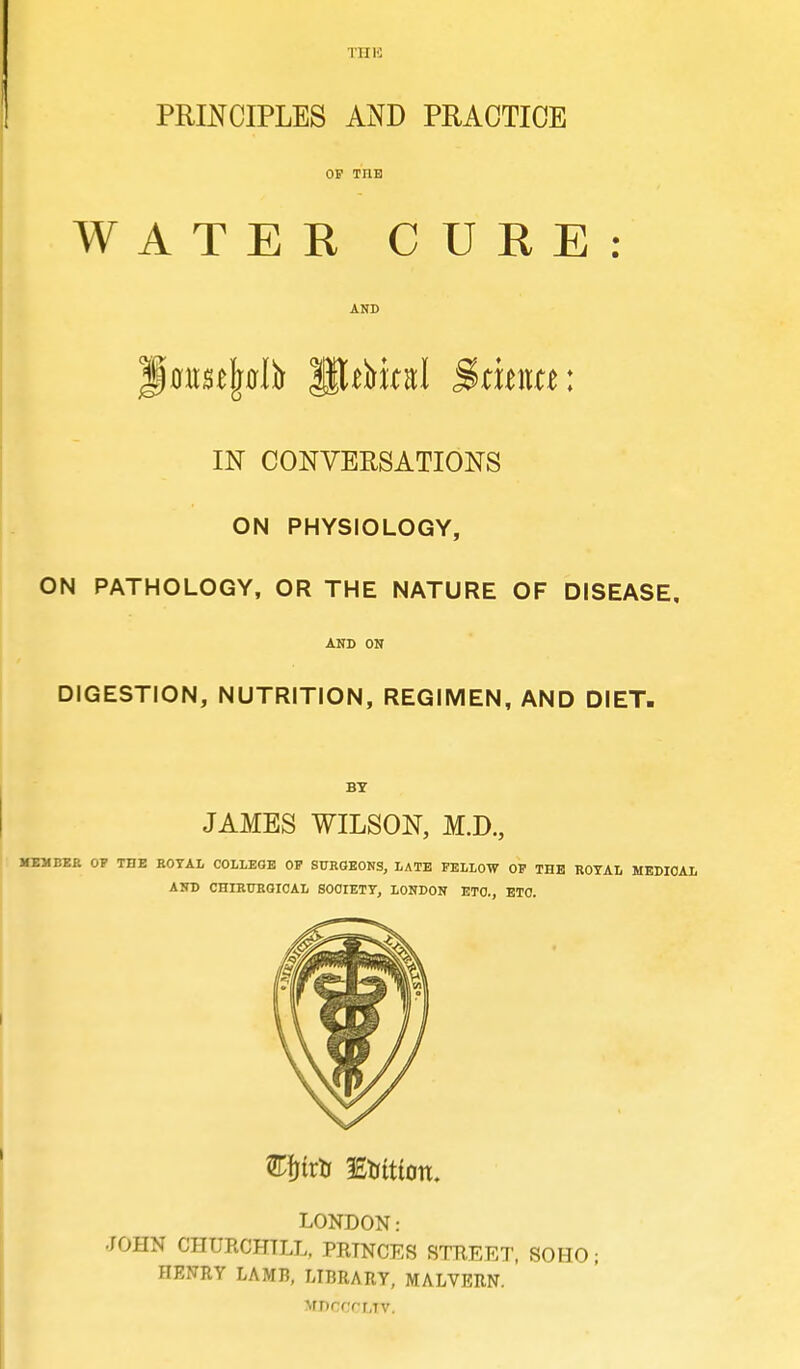 PRINCIPLES AND PRACTICE OP THE WATER CURE: AND Jpflir^jwlfr HUMfri Santa: IN CONVERSATIONS ON PHYSIOLOGY, ON PATHOLOGY, OR THE NATURE OF DISEASE, AND ON DIGESTION, NUTRITION, REGIMEN, AND DIET. BY JAMES WILSON, M.D., MEMBER OP THE EOTAL COLLEGE OP SURGEONS, LATE FELLOW OP THE ROYAL MEDICAL AND CHIRTTRGICAL SOCIETY, LONDON ETC., ETC. £fjtrtr 3£tutioit. LONDON: JOHN CHURCHILL, PRINCES STREET, SOHO; HENRY LAMB, LIBRARY, MALVERN. Mnrf'rr.Tv.