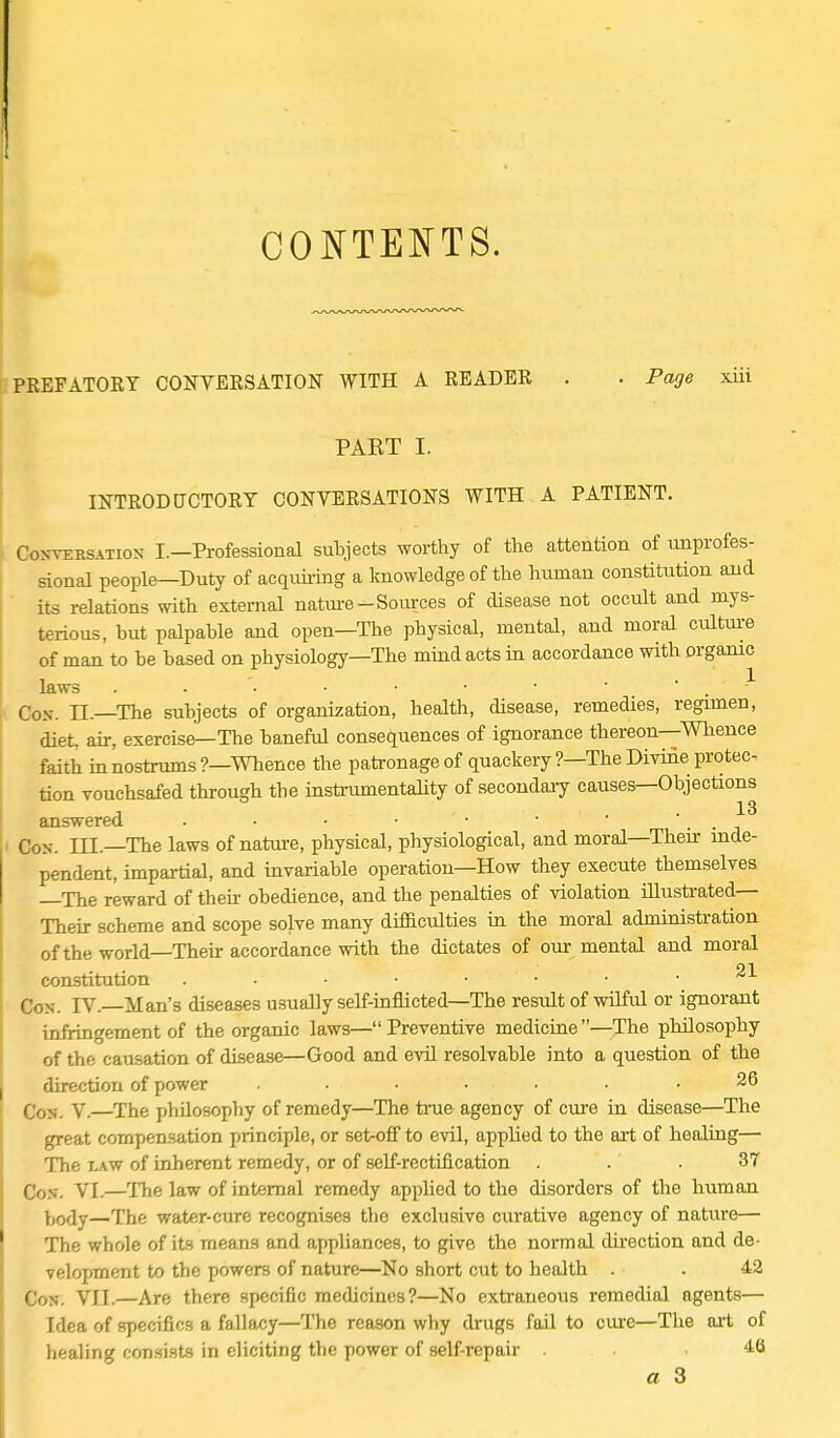 CONTENTS. PEEFATOEY CONVEESATION WITH A EEADEK . . Page xiii PART I. INTEOD CTCTOEY CONVEESATIONS WITH A PATIENT. CJohvebsation I.—Professional subjects worthy of the attention of unprofes- sional people—Duty of acquiring a knowledge of the human constitution and its relations with external nature-Sources of disease not occult and mys- terious, hut palpable and open—The physical, mental, and moral culture of man to be based on physiology—The mind acts in accordance with organic laws • • • ■ • ' Cos. H.—The subjects of organization, health, disease, remedies, regimen, diet, air, exercise—The baneful consequences of ignorance thereon—Whence faith in nostrums ?—Whence the patronage of quackery ?—The Divine protec- tion vouchsafed through the instrumentality of secondary causes—Objections answered . • • • ■ • ' . Con. III.—The laws of nature, physical, physiological, and moral—Their inde- pendent, impartial, and invariable operation—How they execute themselves —The reward of then obedience, and the penalties of violation illustrated— Their scheme and scope solve many difficulties in the moral administration of the world—Their accordance with the dictates of our mental and moral 21 constitution . . • • ■ • • Con. TV.—Man's diseases usually self-inflicted—The result of wilful or ignorant infringement of the organic laws—Preventive medicine—The philosophy of the causation of disease—Good and evil resolvable into a question of the direction of power ....... 26 (•0N y.—xhe philosophy of remedy—The tine agency of cure in disease—The great compensation principle, or set-off to evil, applied to the art of healing— The law of inherent remedy, or of self-rectification ... 37 Con. VI.—The law of internal remedy applied to the disorders of the human tody—The water-cure recognises the exclusive curative agency of nature— The whole of its means and appliances, to give the normal direction and de- velopment to the powers of nature—No short cut to health . . 42 Con. VII.—Are there specific medicines?—No extraneous remedial agents— Idea of specifics a fallacy—The reason why drugs fail to cme—The art of healing consists in eliciting the power of self-repair . . a 3