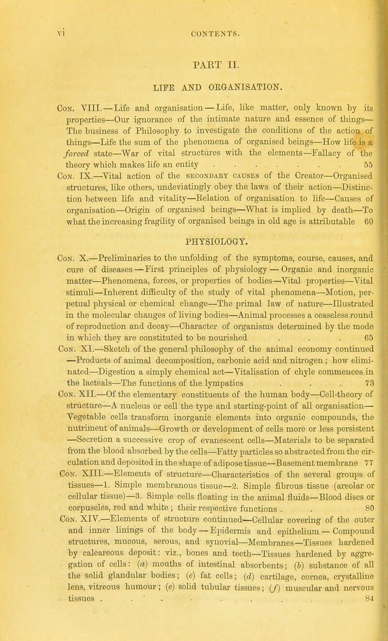 PAET II. LIFE AND ORGANISATION. Con. VIII.—Life and organisation — Life, like matter, only known by its properties—Our ignorance of the intimate nature and essence of tilings— The business of Philosophy to investigate the conditions of the action of tilings—Life the sum of the phenomena of organised beings—How life is a forced state—War of vital structures with the elements—Fallacy of the theory which makes life an entity . . . . . . , 55 Con. IX.—Vital action of the secondaey causes of the Creator—Organised structures, like others, undeviathigly obey the laws of their action—Distinc- tion between life and vitality—Relation of organisation to life—Causes of organisation—Origin of organised beings—What is implied by death—To what the increasing fragility of organised beings hi old age is attributable 60 PHYSIOLOGY. Con. X.—Preliminaries to the unfolding of the symptoms, course, causes, and cure of diseases —First principles of physiology — Organic and inorganic matter—Phenomena, forces, or properties of bodies—Vital properties—Vital stimuli—Inherent difficulty of the study of vital phenomena—Motion, per- petual physical or chemical change—The primal law of nature—Illustrated in the molecular changes of living bodies—Animal processes a ceaseless round of reproduction and decay—Character of organisms determined by the mode in which they are constituted to be nourished ... 65 Con. XI.—Sketch of the general philosophy of the animal economy continued —Products of animal decomposition, carbonic acid and nitrogen; how elimi- nated—Digestion a simply chemical act—Vitalisation of chyle commences in the lacteals—The functions of the lympatics ... 73 Con. XII.—Of the elementary constituents of the human body—Cell-theory of structure—A nucleus or cell the type and starting-point of all organisation— Vegetable cells transform inorganic elements into organic compounds, the nutriment of animals—-Growth or development of cells more or less persistent —Secretion a successive crop of evanescent cells—Materials to be separated from the blood absorbed by the cells—Fatty particles so abstracted from the cir- culation and deposited in the shape of adipose tissue—Basement membrane 77 Con. XIII.—Elements of structure—Characteristics of the several groups of tissues—1. Simple membranous tissue—2. Simple fibrous tissue (areolar or cellular tissue)—3. Simple cells floating in the animal fluids—Blood discs or corpuscles, red and white ; then- respective functions . . 80 Con. XTV.—Elements of structure continued—Cellular covering of the outer and inner linings of the body — Epidermis and epitliehum — Compound structures, mucous, serous, and synovial—Membranes—Tissues hardened by calcareous deposit: viz., bones and teeth—Tissues hardened by aggre- gation of cells: (a) mouths of intestinal absorbents; (b) substance of all the solid glandular bodies; (c) fat cells; (d) cartilage, cornea, crystalline lens, vitreous humour; (c) solid tubular tissues; (/) muscular and nervous tissues . . •' • . . . .84