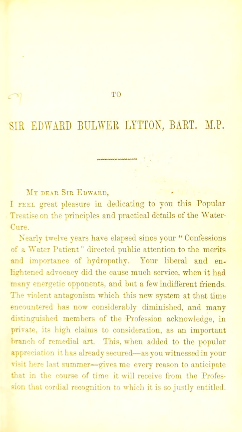 TO SIE EDWAED BULWER LYTTON, BAET. M.P. My dear Sir Edward, I FEEL great pleasure in dedicating to yon this Popnlar Treatise on the principles and practical details of the Water- Cure. Nearly twelve years have elapsed since your  Confessions of a Water Patient dhected public attention to the merits and importance of hydropathy. Your liberal and en- liirhtened advocacy did the cause much service, when it had many energetic opponents, and but a few indifi'erent fi'iends. Tlie violent antagonism which this new system at that time encountered has now considerably diminished, and many dininguished members of tlie Profession acknowledge, in yirivate. its high claims to consideration, as an important branch of remedial art. This, when added to the popular appreciation it ha,s already secured—as you witnessed in your visit here last summer—gives mo every reason to anticipate that in the coijrs^; of tim<; it will receivt^ from the {Profes- sion that cordial recognition to which it is so justly entilled.