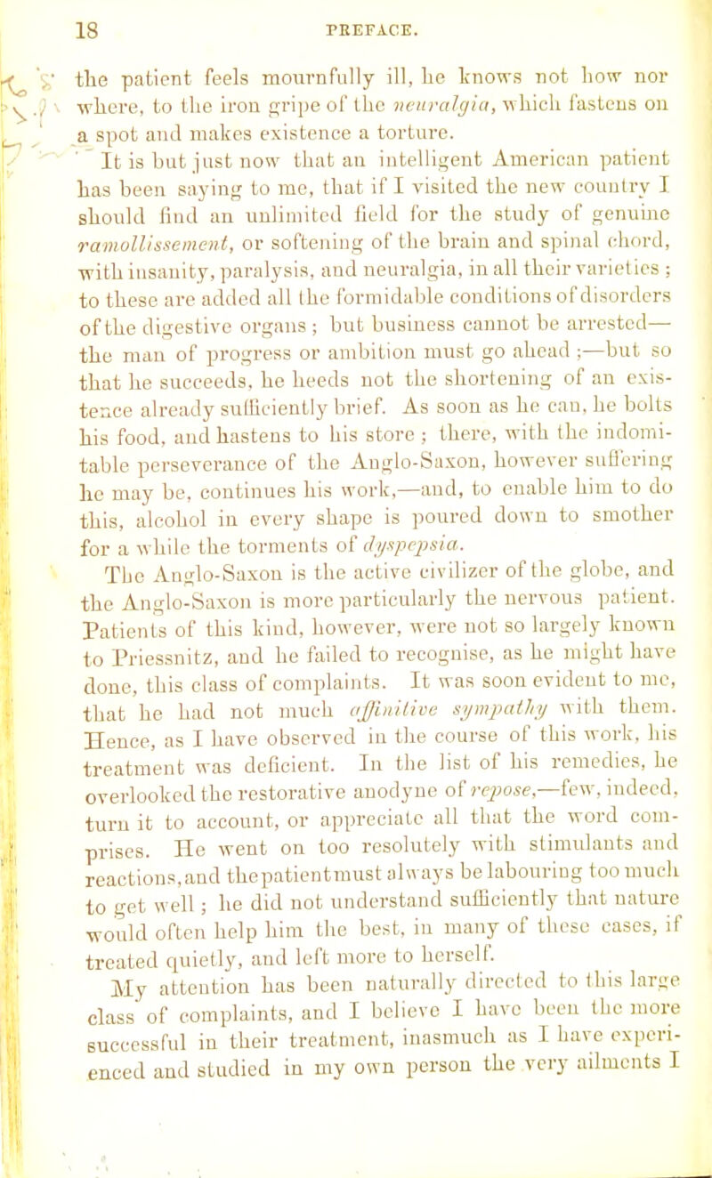 tlie patient feels mournfally ill, he tnows not how nor wliere, to the iron gripe of the neuralgia, which fastens on a spot and makes existence a torture. ' It is but just now that an intelligent American patient has been saying to me, that if I visited the new country I should find an unlimited field for the study of genuine ramolUssement, or softening of the brain and spinal chord, ■with insanity, paralysis, and neuralgia, in all their varieties ; to these are added all the formidable conditions of disorders of the digestive organs ; but business cannot be arrested— the niiin of progress or ambition must go ahead ;—but so that he succeeds, he heeds not the shortening of an exis- tence already sufficiently brief. As soon as he can, he bolts his food, and hastens to his store ; there, with the indomi- table perseverance of the Anglo-Saxon, however suflering he may be, continues his work,—and, to enable him to do this, alcohol in every shape is poured down to smother for a while the torments of dyxpcq^sia. The Anglo-Saxon is the active civilizer of the globe, and the Anglo-Saxon is more particularly the nervous patient. Patients of this kind, however, were not so largely known to Priessnitz, and he fiiiled to recognise, as he might have done, this class of complaints. It was soon evident to me, that he had not much ajjinitivc sympathy with them. Hence, as I have observed in the course of this work, his treatment was deficient. In the list of his remedies, he overlooked the restorative anodyne of ■)T7;o,se,—few. indeed, turn it to account, or appreciate all that the word com- prises. He went on too resolutely with stimulants and reactions,and thepatientmust always be labouring too much to get well; he did not understand sufficiently that nature •would often help him the best, in many of these cases, if treated quietly, and left more to herself My attention has been naturally directed to this large class' of complaints, and I believe I have been the more successful in their treatment, inasmuch as I have experi- enced and studied in my own person the very ailments I