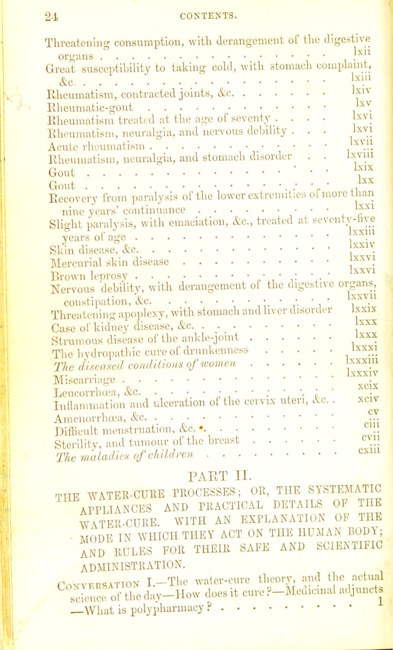 2-1 CONTENTS. Tlireateniii- consumption, with derangement of the iligestive organs ° ■ • , ^^[^ Great susceptibility to taking cold, with stoniacli coniplanit, &c ■ Y'-' Rheumatism, contracted joints, etc 'j^ Eheumatic-gout . Eheumatisni treated at the ago or seventy . . . • Jxvi Rheumatism, neuralgia, and nervous debihty . . . Ixvi Acute rlieumatisin .^}. Rheumatism, neuralgia, and stomach disorder . . Ixvm Gout ■ ■ Gout .• ■ ■ ., Recovery from paralysis of the lower extremities of more than nine years' continuance ^' ' ' l Slio-ht paralysis, with emaciation, Ac, treated at seventv-live I- „ ... Ixxni years oi age , . Skin disease, &e Mercurial skin disease '^^^} Brown leprosy ' v ■,• ' ^^^'^ Nervous debility, with derangement of the digestive o^gan^: constipation, &c ', ' , i- ' f- ' i ' i' • Threatening apoplexy, with stomach and liver disorder Ixxix Case of kidney disease, &c '^'^^ Strumous disease of the ankle-jomt The hydropathic cure of drunkenness Ixxxi 77(6 diseased condUions of wumen xxxiii . . . Ixxxiv Miscarriage ^^.^ LeucorrlKL'a, etc ■',■<• Inflammation and ulceration of the cervix uteri, Ac. . xciv Ainenorrhaja, &c, . ... Dithenlt menstruation, etc. • Sterility, and tumour of the breast Tke maladies of children cxiu PART II. THE WATER-CUBE PROCESSES; OR, THE SYSTEMATIC ArPLIANCES AND PRACTICAL DETAILS OF THE WATER-CURE. WITH AN EXPLANATION OF THE • MODE IN WHICH THEY ACT ON THE HUMAN BOD\; AND RULES FOR THEIR SAFE AND SCIENTIFIC ADMINISTRATION. r.-,vvvnsATTON I.-The water-cure theory, and the actual ™e oITire day-How does it cure F-Medicmal adjunct. —What is polypharmacy