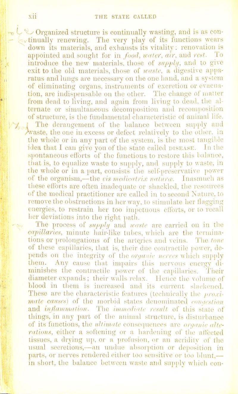 L ''■Ly Organized structure is continually wastinij, and is as con- i-vtinually renewing. The very ])lay of its functions wears down its materials, and exliausts its vitality; reuovatiou is appointed and souglit ibr in food, water, air, and rent. I'o introduce the new materials, those of tsupphj, and to give exit to the old materials, those of waste, a digestive appa- ratus and lungs are ueccssary ou the one liand. and a system of eliminating organs, instruments ol' excretion or evacua- tion, are indispensable on the other. The change of manor from dead to living, and again from living to dead, the al- ternate or simultaneous decom])ositiou and recomposiiion of structtire, is the fundamental cliaracteristic of animal life. / : The derangement of tlie balance between supply and Avaste, the one in excess or defect relatively to ihe other, in the whole or in any part of the system, is the most tangible idea that I can give you of the state called dfsease. In the spontaneous eHbrts of the functions to restore this bahinco, tliat is, to equalize waste to supply, and supply to waste, in the whole or in a jiart, consists the self-preservative power of the organism,—the cis iiiedieatrix iiatiircc: Inasmuch as these efforts are often inadequate or shackled, the i-esources of the medical practitioner are called in tosecoud Nature, to remove the obstructions in her way, to stimulate her Hagging energies, to restrain her too im[)etuous cflbrts, or to recall her deviations into the right path. The process of srijiphj and iranle are carried on in the capillaries, minute hair-like tubes, which are tlie termina- tions or prolongations of the arlQries and veins. The lone of these capiharies, tliat is, tlieir due contractile power, de- pends on the integrity ol' the im/anir iifrres which supply them. Any cause that impairs this nervous energy di- minishes the ooutractile power of the capillaries. Their diameter expands; their walls relax. IJenee the volume of blood in them is increased and its current slackened. These are the characteristic features (technically the jirn.ri- miite causes) of the morbid statics denoiuinaled i-anaestiaii and ill/lain mat ion. The iniiiinli'ite result of this state of things, in any part of the aninnd structui-e, is dislurhaucc of its functions, the ultimate couscujiu^nces arc einiaiiir alte- rations, either a softening or a hardening of the allected tissues, a drying u]i, or a jn'ofusiou. or an acridity of llio usual secretions,—an undue absoiplion or deposition in parts, or nerves rendered either too sensitive or loo blunt,— in short, the balance hclwccii waste and sujijdy which con-