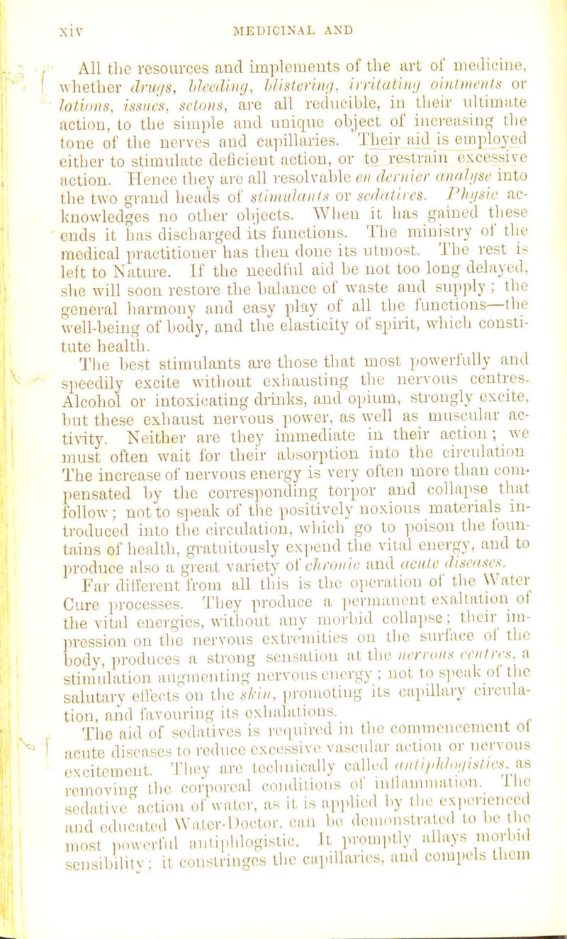 ■ All the resources and impleineuts of the art of medicine, whether driu/s, Uecdiiuj, hlistcriii;/, iyritatiiii/ ointineii/.i or lotions, issues, selons, are all reducible, iu their idtimate action, to the simple and unique object of increasing the tone of the nerves and cajiillaries. Their aid is employed either to stimulate deficient action, or to restrain excessive action. Hence they are all resolvable eii dernier anohjse into the two grand heads of slimidaiits or scdatiies. Phijsic ac- knowledges no other objects. When it has gained these ends it has discharged its functions. The ministry of the medical practitioner has then done its utmost. The rest is left to Kature. If the needful aid be not too long delayed, she will soon restore the balance of waste and supply ; the general harmony and easy play of all the functions—the well-being of body, and the elasticity of spirit, which consti- tute health. The best stimulants are those that most powerfully and speedily excite without exliausting the nervous centres. Alcohol or intoxicating drinks, and opium, strongly excite, hut these exhaust nervous power, as well as muscular ac- tivity. Neither are they immediate iu their action; we must often wait for their absorption into the circulation The increase of nervous energy is very often more than com- pensated l)y the corresponding torpor and collapse that follow; not to speak of the positively noxious materials in- troduced into the circulation, which go to poison the foun- tains of health, gratuitously expend the vital energy, and to produce also a great variety oi chronic and acute diseases. Far dilferent from all this is the operation of the Water Cure processes. They produce a iierinancnt exaltation of the vital energies, without any morbid collapse; their im- pression on the nervous extremities ou the suri'ace of the body, produces a strong sensation at the nerrons centres, a stimulation augmenting nervous energy ; not to speak of the salutary eilectsou the s/.-/», iiromoting its capillaiy circula- tion, and favouring its oxlialations. The aid of sedatives is required in the commencement ol acute diseases to reduce excessive vascular actmii or nervous excitement. They are technically called anli/ddo<jislics. B.s removing the corporeal conditions of inllamniatiou. Ihc scdative^action ol' water, as it is applied by the experienced and educated Wator-Do.-tor. can bo demonstrated to he lie most powerful antiphlogistic. It promptly allays morbid scnsibilitv it constringes the capillaries, and compels them