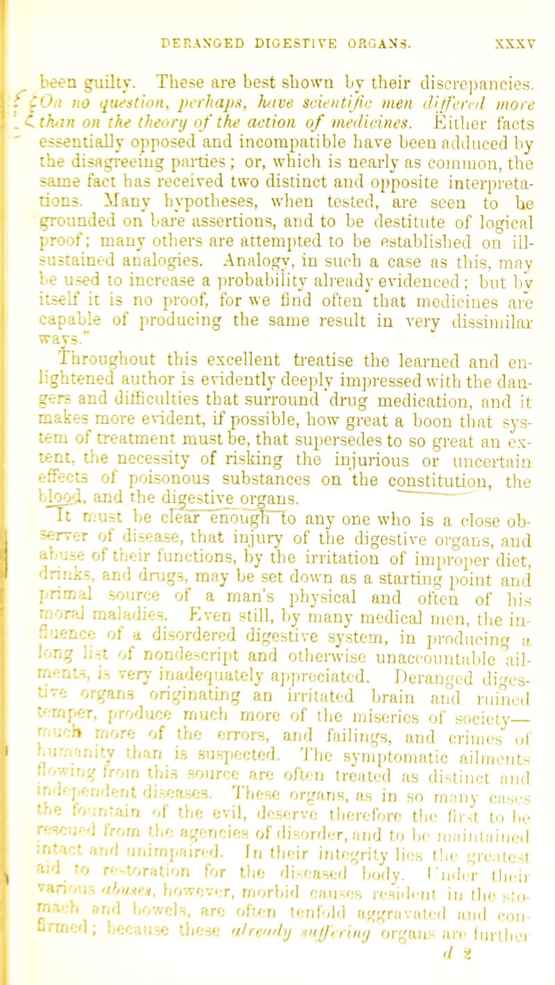 been guilty. These are best sbowa by their discre])ancies. Oil no question, perhaps, have scientific men ditfernl more thin on the theory of the action of medicines. Either facts essentially opposed and incompatible have been adduced by the disagi-eeing parties; or, which is nearly as common, the same tact has received two distinct and opposite interpreta- rions. Many hypotheses, when tested, are seen to he grounded on bai-e assertions, and to be destitute of logical proof; many otliers are attempted to be established on ill- sustained analogies. Analogy, in such a case as this, may le used to increase a probability already evidenced; but l)v itself it is no proof, for we find often that medicines are capable of producing the same result in very dissimilar ways. Throughout this excellent treatise the learned and en- lightened author is evidently deeply impressed with the dan- gers and difficulties that surround drug medication, and it makes more eWdent, if possible, how great a boon that sys- tem of treatment must be, that supersedes to so great an ex- tent, the necessity of risking the injurious or uncertain 'rffects of poisonous substances on the constitution, tlie blood, and rhe digestive organs. U n;ust be cIear~enougbl.o any one who is a dose ob- =.*rrer of di.sea,se, that injury of the digestive organs, and ibuse of their functions, by the irritation of improper diet, Irinli.s, and drugs, may be set down as a starting point and primal source of a man's physical and often of liis moral maladies. Even still, by many medical men, tlie iu- ri'ience of a disordered digestive system, in producing n long li-'t of nondescript and otherwise unaccountable Iiil- mftnts, is very inadequately ap])reciated. Deranged diges- •-e organs originatirjg an irritated Ijrain and ruined •.••■mper, produce much more of the miseries of .society -.'.ucb more of the errors, and failings, and crimes ut t.ur.'.rjnity than i.s .sus7>ectcd. The symiitomatic ailments flowing from thi.s source are often treated as distinct and independent disea.ses. These organs, as in so mnny cases 'he fo'inrain of tlie evil, deserve therefore the (irst to lie rescu- d from the agencies of disorder, and to be maintiiin.Ml ntact and unimpaired, fn their inte^^'rity lies tlic greatest lid to re-toration for the di-eased body. I'nd.T their various'/Ww, however, morbid causes resident in the sin- rn.vh and bowels, are often tenfold aggravuted and con- -rrned; because these olrcndy ■ot^rriny organs are (uriber