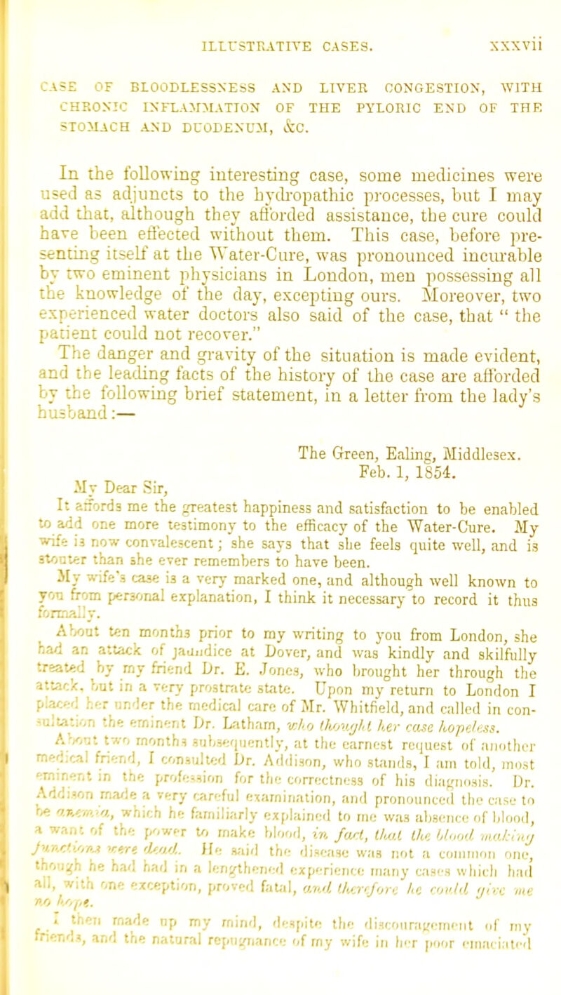 CASE OF BLOODLESSNESS AND LIVER OONGESTIOX, WJTH CHRONIC INFLAJJMATION OF THE PYLORIC END OF THE STOMACH AND DUODENUM, &C. In the following iuterestiiig case, some medicines were used as adjuncts to the hyckopathic processes, but I may add that, although they afforded assistance, the cure could have been effected without them. This case, before pre- senting itself at the Water-Cure, was pronounced incmable by two eminent physicians in London, men possessing all the knowledge of the day, excepting ours. Moreover, two experienced water doctors also said of the case, that  the patient could not recover. The danger and ,gi-avity of the situation is made evident, and the leading facts of the history of the case ai-e afforded by the following brief statement, in a letter from the lady's husband:— The Green, Ealing, Middlesex. Feb. 1, 1854. My Dear Sir, It atforda me the greatest happiness and satisfaction to be enabled -.0 add one more testimony to the efficacy of the Water-Cure. My ■vife ia now convalescent; she says that she feels quite well, and is -.tflnter than she ever remembers to have been. JIt ^vife's case is a very marked one, and although well known to from peryjnal explanation, I think it necessary to record it thus ronaally. About ten months prior to ray writing to you from London, she .'.ad an attack of jaa.idice at Dover, and was kindly and skilfully •.rsat«d by my friend Dr. E. Jones, who brought her through the attack, but in a very prostrate state. Upon my return to London I her under the medical care of Mr. Whitfield, and called in con- ^aluuon the eminent Dr. Latham, who th/jugld her case hopeless. About t7,-o months sub-sequently, at the earnest request of another .edical friend, I consulted Dr. Addison, who sUmds, I am told, most minent in the profession for the correctness of his diagnosis. Dr. .\ddi?on made a very f>iroful examination, and pronounced llio ca.se to -.e aKiw/.a, which he familiarly explained to me was ab.sciice of blood, I want of the power U, make blood, in fml, IhM the hlood vuxkiaj ■■mtM'.M r<r« 'ko.').. ffe s,-iirl the disease was not a coiiiinoii one, •uw^\\ he had had in a lengthened experience many ca.nes which had , '..l, with one exception, proved fatal, ,j/i..d l.hcrtfore he nuhl ,fnx me I then made np my mind, despite the di.Hcoiirat;em>'iit of my ■nends, and the natural rcptignance of rny wife in Iht poor cmaci.itiTl