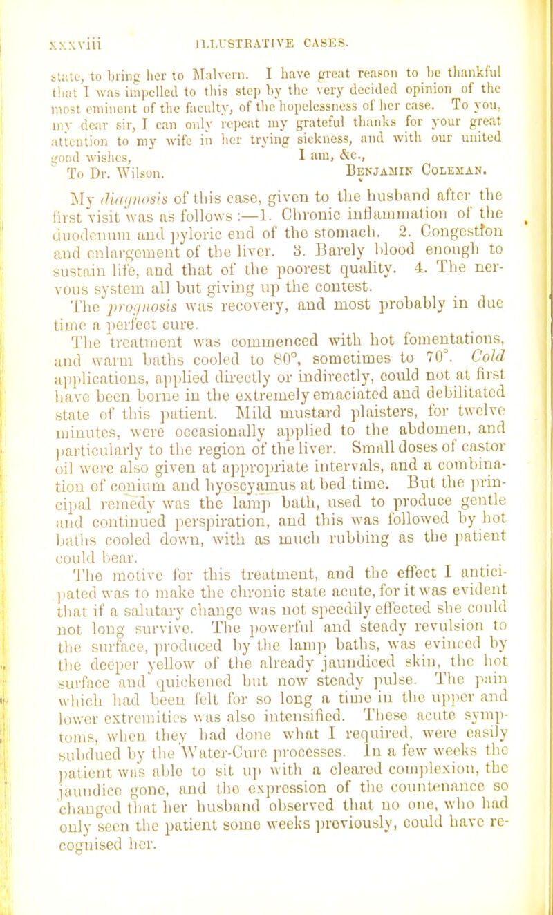 state, to bring her to Jlalvern. I have great reason to be thankful tliat I was inijiellea to this step by the very decided opinion of the most eminent of the facidty, of tlie hopelessness of her case. To you, niv dear sir, I can only repeat niy grateful tlianks for your great attention to my wife iii her trying sickness, and with our united aood wishes, I iiiHi To Dr. Wilson. Benjamin Coleman. My ilitii/iiosis of this case, given to the husband al'iei- the hist visit'was as t'ollows ;—1. Chvouic inflammation of the duodenum and ])yloiio end of the stomach. 2. Congestton and enlargement of the liver. 3. Barely hlood enough to sustain life, and that of the poorest quality. 4. The ner- vous system all but giving up the contest. 'nie'iinu/iiods was recovery, and most probably in due time a perfect cure. The treatment was commenced with hot fomentations, and warm baths cooled to 80°, sometimes to 70°. Cold aiijilications, ajiplied dii-ectly or indirectly, could not at first have been borne in the extremely emaciated and debilitated state of this jiatient. Mild mustard plaisters, for twelve uiiuutes, were occasionally applied to the abdomen, and particularly to tlic region of the liver. Small closes of castor oil wore also given at a])propriate intervals, and a combina- tion of conium and hyoscyamus at bed time. But the prin- cipal remedy was the lamp bath, used to produce gentle and continued perspiration, and this was followed by hot baths cooled down, with as much rubbing as the patient could l.iear. The motive ibr this treatment, and the efiect I antici- jiated was to make the chronic state acute, for it was evident that if a salutary change was not speedily effected she could not long survive. Tlie pow^erful and steady revulsion to the surface, i)roduced by the lamp baths, was evinced by the deeper yellow of the already jamuliced skin, the hot surface and quicjkencd but now steady pulse. The pain which had been felt for so long a time in the upper and lower extremitios was also intensified. These acute symp- toms, when they bad done what I required, were easily subdued by the Water-Cure processes. In a few weeks the ))atient whs able to sit up with a cleared complexion, the jaundice gone, and the expression of the countenance so cliauged tliat ber husband observed that no one, who had only seen the patient some weeks jjroviously, could have re- cognised her.