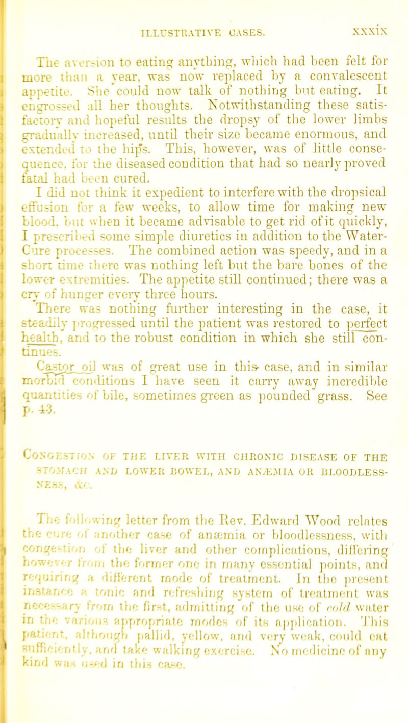 The aversion to eating anything, wliicli had been felt for more than a year, was now replaced by a convalescent appetite. She could now talk of nothing but eating. It engrossed all her thoughts. Notwithstanding these satis- factory and hopeful results the dropsy of the lower limbs gradually increased, until their size became enormous, and extended to the hijTs. This, however, was of little conse- quence, for the diseased condition that had so nearly proved fatal had been cured. I did not think it expedient to interfere with the dropsical eiiusion for a few weeks, to allow time for making new blood, but when it became advisable to get rid of it quickly, I prescribed some simple diuretics in addition to tlie Water- Cure processes. The combined action was speedy, and in a short time there was nothing left but the bare bones of the lower extremities. The appetite still continued; there was a cry of hunger every three hours. There was nothing further interesting in the case, it steadily progi-essed until the patient was restored to perfect health, and to the i-obust condition in which she still con- tinue--.. Castor__oil was of great use in this- case, and in similar morbid conditions 1 have seen it carry away incredible quantities of bile, sometimes green as ])ouuded grass. See p. 43. CVjnokst/o.n' of the liver with chronic disease of the .STO.MACH A.vn lower liOWEL, A.NO AN/E.MIA OR BLOOflLESS- The following letter from the Ilev. Edward Wood relates the ci>re of another case of anjernia or bloodlessncss, witli conge-.tion of the liver and other compliruilions, dilibnng however from the former one in many essential ])oints, and refpjiring ;t different rnodc of treatment. In the present iristance a tonic and refreshing system of treatment was neces'-.firy frorn the fir'-t, admitting of the use of cold water in the various appropriate modes of its apjilicatioii. This patient, alrhough jiallid, yellow, and very weak, could cat ifficiently. and take walking exercise. No modicine of any • :nd wa.s ii-sed in tliis ca.sc.