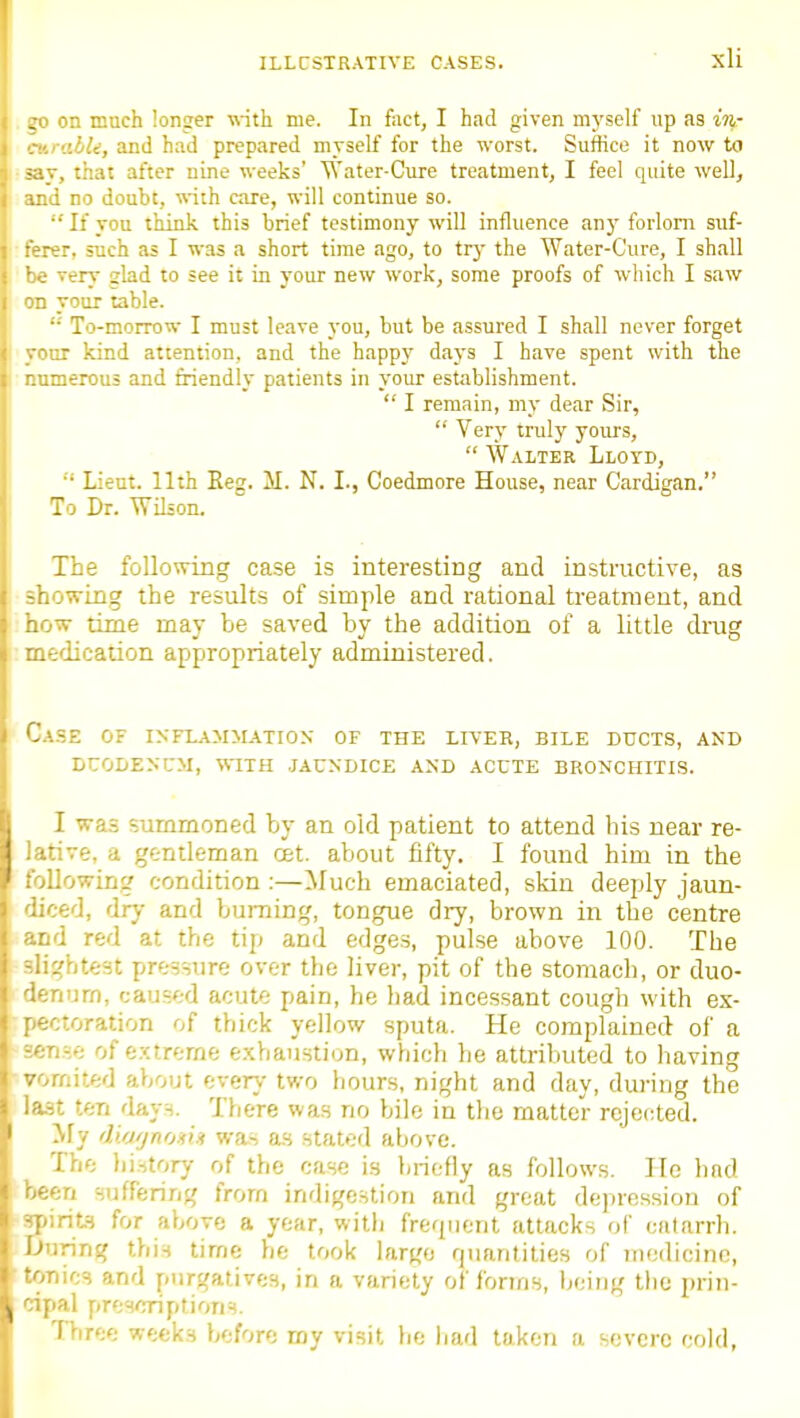 on much longer ■nnth me. In fact, I had given myself up as iri- . ■ :'.bU, and had prepared myself for the worst. Suffice it now to sav, that after nine weeks' Water-Cure treatment, I feel quite well, and no doubt, ■n'ith care, will continue so.  If you think this brief testimony will influence an}' forlorn suf- ferer, such as I was a short time ago, to try the Water-Cure, I shall be very slad to see it in your new work, some proofs of which I saw on your table. '•' To-morrow I must leave you, but be assured I shall never forget your kind attention, and the happy days I have spent with the numerous and friendly patients in your establishment.  I remain, my dear Sir,  Very truly yours,  Walter Lloyd, •'' Lieut. 11th Eeg. M. N. I., Coedmore House, near Cardigan. To Dr. Wilion. The following case is interesting and instructive, as showing the results of simple and rational treatment, and how time may be saved by the addition of a little drug medicaiion appropriately administered. Case of inflammation of the liver, bile ducts, and DUODENCM, with .JAUNDICE AND ACUTE BRONCHITIS. I was summoned by an old patient to attend bis near re- lative, a gentleman cet. about fifty. I found him in the following condition:—Much emaciated, skin deeply jaun- diced, dry and burning, tongue dry, brown in the centre and red at the tip and edges, pulse above 100. The slightest pressure over the liver, pit of the stomach, or duo- denum, caus';d acute pain, he had incessant cough with ex- pectoration of thick yellow sputa. He complained of a sense of extreme exhaustion, which he attributed to having vomited about every two hours, night and day, during the last ten days. There was no bile in the matter rejected. My di.o'jnoHii was as stated above. The lii.story of the case is briefly as follows. lie had been suffering from indigestion and great depression of sjiirits for above a year, with frequent attacks of catarrh. Jjuring this tirne he took largo rpianlities of nicdicino, tonics and purgatives, in a variety of forms, being the prin- cipal prescriptions. Three weeks before my visit Ijc liad taken a severe cold,