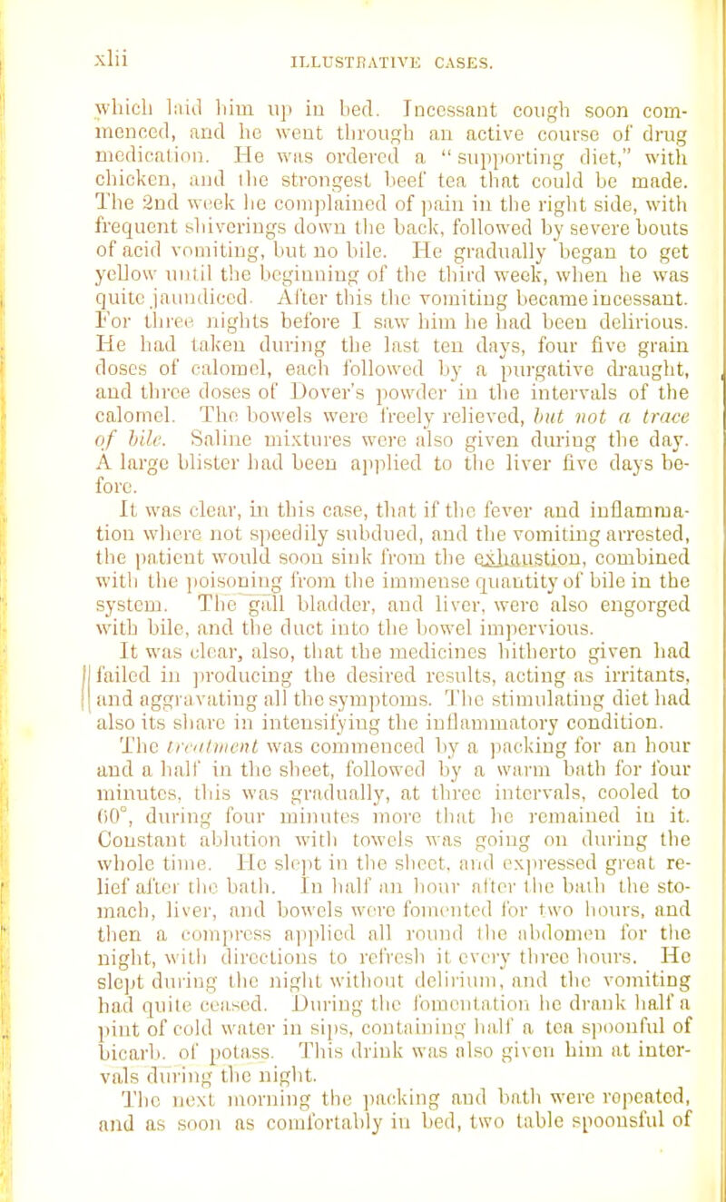 which laid him up in bed. Ineessfint cough soon com- menced, and he went through an active course of drug medication. He was ordered a  supporting diet, with chicken, and ilie strongest heel' tea that could be made. The 3nd week lie complained of pain in tbe right side, with frequent sliivcriugs down the back, followed by severe bouts of acid vomiting, but no bile. He gradually began to get yellow until tbe bcgiuniug of the third week, when he was quite jaundiced. After this the vomiting became incessant. For thi-ee nights before I saw him he had been delirious. He had taken during the last ten days, four five grain doses of calomel, each followed hy a pm'gative drmight, and throe doses of Dover's powder in the intervals of the calomel. The bowels were freely relieved, hut not a trace of hill'. Saline nii.'itures were also given during the day. A large blister had been applied to the liver five days be- fore. It was clear, iu this case, that if the fever and inflamma- tion where not speedily subdued, and the vomiting arrested, the patient would soon sink from the eiiiaustiou, combined with the ]ioisoning from the immense quantity of bile in the system. The gall bladder, and liver, were also engorged with bile, and the duct into the bowel impervious. It was clear, also, tliat the medicines hitherto given had I failed in jiroducing the desired results, acting as irritants, I and aggravating all the symptoms. Tlie stimulating diet had also its share in intensifying the iuflannuatory condition. The trciitiiicnt was commenced by a packing for an hour and a half in the sheet, followed by a warm bath for four minutes, this was gradually, at three intervals, cooled to 00°, during four minutes more that he remained in it. Constant ablution with towels was going on during the whole time. He shqit in tlie sbeet, and exjiressed gi'eat re- lief after tlic bath. In half an hour alter the baili the sto- mach, liver, and bowels were fomented for two lujiu's, and then a compress applied all round tlie abdomen for the night, with directions to refresh it every three hours. He slc]»t during the night without delirium, and the vomiting had quite ceased. During the fomcntatiori he drank half a pint of cold water in sips, containing half a ton spoonful of bicarb, of potass. This drink was also given him at inter- vals during the night. The next morning the jiacking and hath were repeated, and as soon as comfortably in bed, two table spoonsful of