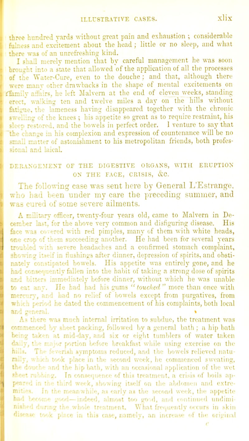 :ee hundred yards without great pain and exhaustion ; considerable _.;.e5i and esc'itement about the head ; little or no sleep, and \yhat there was of an unrefreshintr kind. I shall merely mention that by careful management he was soon ujht into a state that allowed of the application of all the processes tne Water-Cure, even to the douche ; and that, although there were many other drawbacks in the shape of mental excitements on ^.:::i'y asairs, he left Malvem at the end of eleven weeks, standing walking' ten and twelve miles a day on the tills without .•.:.-ne. the lameness having disappeared together with the chronic rllinir of the knees ; his appetite so great as to require restraint, his ■ p re'stored, and the bowels in perfect order. 1 venture to say that - chan:;e in his comple-xion and expression of countenance will be no matter of astonishment to his metropolitan friends, both profes- :.al and laical. IIP.ANGEMENT OF THE DIGESTIVE ORGANS, WITH ERUPTION ON THE FACE, CRISIS, &C. The follo^inng case was sent here by General L'Estvange, :_o had been under my care the preceding summer, and ;5 cured of some severe ailments. A rnilitarv officer, twenty-four years old, came to Malvern in De- --.ber last, for the above verj- common and disfignring disease. His •: was covered with red pimples, many of them with white heads, or.e crop of them succeeding another. He had been for several years troubled with severe headaches and a confirmed stomach complaint, .?ho'7.-ir.:' i:-eif in flushings after dinner, depression of spirits, and obsti- naVily constipated bowels. His appetite was entirely gone, and he had cons^'piently fallen into the habit of taking a strong dose of spirits and bittCTi irr.medi;;t<.-ly before dinner, without which he was unable to ea: any. He had had his gaims touched more than once with merciirj-, and liad no relief of bowels e.xcept from purgatives, from which period he dated the commencement of his complaints, both local ar.d i'enerrd. » As there wa.? much internal irritation to subdue, the treatment was commenced by sheet packing, followed by a general bath ; a hi]) bath bein^ t-'iken at mid-day, and hlx or eigtit tumblers of water taken d.iiiy, the r.'.,-ijor f/'/rtion before Ijreakfast while using e.xercisc on the hiiis. Th«- !ev':ri.ih .Hymptoms reduced, and th(- bowels relieved n;itu- mily, which to'.k place in the second v.-eek, lie commenced .ewcating, the douch<- .'ind th<- hipbath, witli an occasional application of the wet ?Keet. nibhir In conse'juence of this treatment, a crisis of lioil.s ap- ppart-d in ''w- third week, .sliowing itself on the alidnnn ii and e.\tri>- miti-'^s. In the meanwhile, as '-arly as the ^ecoinl v.<'i'k, the a]i[)etite had becoir,'- ',,r,<\—indeed, almost too i^o-il, and n'Olinncd iindinu- nishi'd during the whole tr'-a!ment. What fr''i|ii'-ntly ounrs in skin disf^iv; took pir.ce in this ca.se, namely, an increas<- i tin- o]i;'inrd