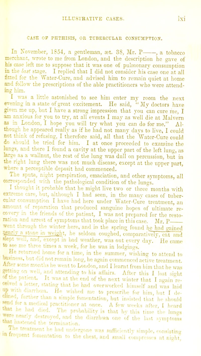 CA5E OP PHTHISIS, OU TCBERCULAE CONSUMPTION. In Xovember, 1S54, a gentleman, set. 38, Mr. P , a tobacco merchant, wrote to me from London, and the description he gave of his caie left me to suppose that it was one of pulmonary consumption in the hM stage. I replied that I did not consider his case one at all fined for the Water-Cure, and advised him to remain quiet at home and follow the prescriptions of the able practitioners who were attend- ing him. I v.-as a little astonished to see him enter my room the next evening in a state of great excitement. He said, My doctors have given me up, but I have a strong impression tliat you can cure rae, I am anxious for you to try, at alf events I may as well die at Malveni as in London, I hope you will tvy what you can do for me. Al- though he appeared really as if he had not many days to live, I could not thir.:--. of refusing, I therefore said, all that the Water-Cure could do snould be tried for him. I at once proceeded to examine the Inngs, and there I found a cavity at the upper part of the left luntr, us large as a wallnut, the rest of the lung was dull on percussion, birt in the right lung there was not much disease, except at the upper part, where a perceptible deposit had commenced. The sputJi, n:ght perspiration, emaciation, and other symptoms, all corresponded with the pathological condition of the lunss. I thought it probable that he might live two or three months with extreme tare, but, althou^di I had .seen, in the many cases of tuber- cnlar consumption I have had here under Water-Cure treatment, an amount of reparation tliat produced sanguine hopes of ultimate re- covery in the friends of the patient, I was not prepared for the resto- rat;on and arreU of symptoms that took place in this case. Mr. V went throuL'h the winter here, and in the spring found he liail gtiincd iienri- a st^.ne in vi>-\'rin. he seldom coughed, comparatively, eat and ''«P* wel!, and, ericept in bad weather, was out everj- riav.  Jle ciunc to see me three times a week, for he was in lodgin'.;s. He returned home for a time, in the summer, wishing to atti'uil to Misiness, but did not remain lonf, lie again eomrrieiicetl active treatnuuit. After some months he v/ent to London, and I leanit from liiui th;it he was ?MtiDjon weli, ar.'l attending to his affairs. After this I l.,st shd,t of the patie-nt. It was at the end of the next wititer that I again re- ceived a letter, stating that he had overworker] himself and was laid np witn diarrho'-a. He wished me to prescrihe for him, hut I de- clineo, ,,irtr.er than a simple fomentation, but inniste-l that Ik' should send tor a medKnl practitioner at once. A f<'w w.-..ks ;ifter, I h.'ard that ne had died. The probability is that liv this time the Inug.s were near.y destroyed, and the diarrh'ca one .'.f the laH ^vmptotns mat na<tened the terrriinati.,n. . Th* treatment he had nuA-rwn- was suffieie„t|v simple, ronsislint- > ireqiient fomentation to the chest, anri small coni[.revses at niyht;