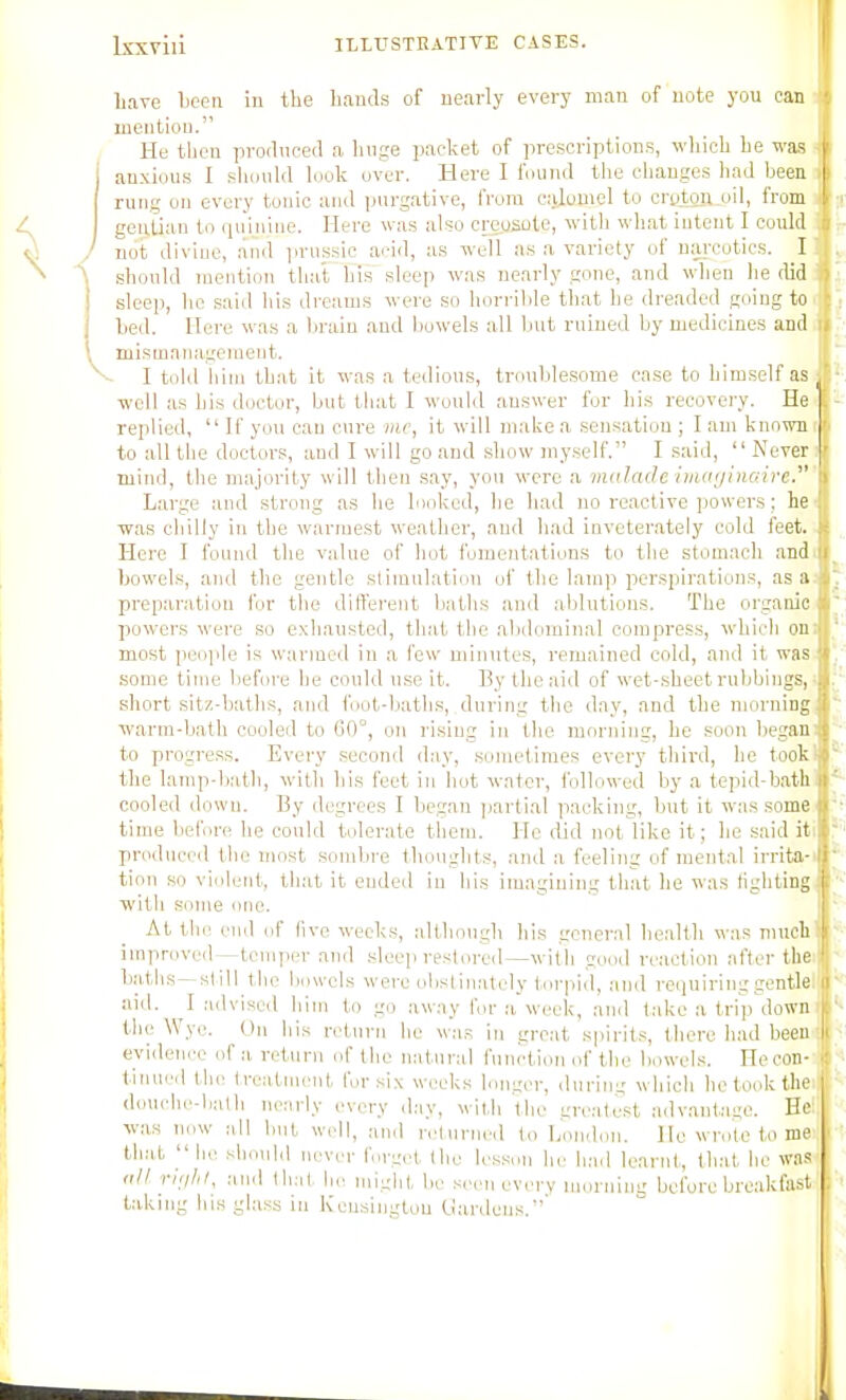 liare Ijceii iu the hands of nearly every man of note you can mention. He then produced a huge packet of prescription.s, which he was auxiou.s I sliiiuld look over. Here I found the changes had been rung on every tonic and purgative, from civlotnel to crQton_oil, from geu.tian to quinine. Here was also cmjsute, with what intent I could ) not divine, and prussic acid, as well as a variety of narcotics. I \ should mention that his sleep was nearly gone, and when he did sleep, he said his dreams were so horrible that he dreaded going to hed. Here was a brain and bowels all but mined by medicines and 1 mismanageraeut. V I told iiini that it was a tedious, troublesome case to himself as ■well as his doctor, but that I would answer for his recovery. He replied,  If you can cure hic, it will make a sensation ; I am known to all the doctors, and I will go and show niy.self. I said,  Never j mind, the majority will then say, you were a malade iiiui(/ino:ire.^' Large and strong as he looked, he had no reactive powers; he was chilly in the warmest weather, and had inveterately cold feet. Here I found the value of hot fomentations to the stomach and bowels, and the gentle stimulation of the lamp perspirations, as a preparation for the diiferent baths and ablutions. The organic powers were so exhausted, that the abilominal compress, which on most peiqile is warmed in a few minutes, remained cold, and it wa.s some time before he could use it. By the aid of wet-sheet rubbings, short sitz-haths, and foot-baths, during the day, and the morning warm-bath cooled to C0°, on rising in the morning, he soon began to progress. Every second day, sometimes every third, he took the lamp-b:itli, with his feet in hot water, followed by a tepiil-hath cooled down. By degrees I hegan jjartial packing, but it was some time before he could tolerate them. He liid not like it; he said it produced the most sombre thoughts, and a feeling of mental irrita- tion so violent, that it ended in his imagining that he was fighting ■with some one. At till' end of live weeks, although his general health was mucli ini]irovrd—temper and sleep restored—with good reaction after the L.atlis—sl ill the liowels were olistinately torpid, and requiring gentle aid. I lulvised him to go away for ,-i week, and take a trip down the Wye. On his return he w.as in groat spirits, there had been eviilence of a return of the natural function of the bowels. Hecon- tinueil tlio treatment for six weeks longer, during which he took the douche-lialh nearly every d:iy, with the greatest advantage. He: was now nil but well, nnd n^urned lo London. He wrote to me that  lie should neviu- forgot the lesson he liad learnt, that he was <ill riijlil, .■lud llial, be miglit bo .-iron every m.u-nim: before breakfast taking bis gla.ss in ICeusingtou (_ia,nlens.