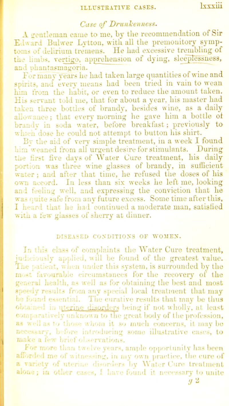 Case of DrunTcennexs. A iToatlemaa came to me, by the recommendation of Sir E.LNVLirJ Buhver Lytcou, with, all the premouitoiy symp- toms of delirium tremens. He kad excessive trembling of the limbs, vertigo, apgrehension of dying, slee'plessuess, and phantasmagoria. Tor man}-yeai-s he had taken large cpiantities of wine and spirits, and every means had been tried in vain to wean him from the habit, or even to reduce the amount taken. Hii servant tuld me, that for about a year, his master bad laken three bottles of brandy, besides wine, as a daily ijilowauce; that every moruing he gave him a bottle ot ijrandv in soda water, before breakfast; previously to •vh;cQ dose he could not attempt to button liis shirt. Bv the aid of very simple treatment, in a week I found '.::m weaned from all urgent desire for stimuhmts. During tiie first five days of Water Cure treatment, bis daily portion was three wine glasses of brandy, in sufficient water ; and after that time, he refused tlie doses of his o^Ti accurd. In less than six weeks be left me, looking and feeling well, and expressing the conviction that he was fjuite safe from any future excess. Some time after this, I h'-;ird that he lia-l continued a moderate man, satisfied with a few glasses of sherry at dinner. DISEASKD CO.VDITIOXS OF WOMEN. In tliis class of complaints the Water Cure treatment, jud;ciou'-,ly apj/lied, will be found of the greatest value. Tiie ^.ir,ie;it, wiieii under this system, is surrounded by the mvr.t favourable circumstances lor the recovery of the g-.-nerai health, as well as for obtaining the best and most .ipf-fdy results from any sps-cial local treati'ient that may \r: iv ind e-isenlifd. The curative results that rnay be thus obr.d-.ii'vl i;i iitiTir^f- being if not u holly, at lea-<t corfi[.<irat.ively nnkiio'.'. n to the great body of the profession, as well ;n \'i those whom it so much concerns, it may lie ricccssiiry, b -fore introdur'ing nomc illustrative casi'S, to make a ffw brief'il..nervations. For more than twi 've ye;ir-<, ample 0|>])orl unity has been afrirdff! me of v. itncs.'ing, in my own practice, llii^ cure uf a variety of utcni.r. fli.-iord'T.j liy ^\'at..■r (Jure trcMtmcnl