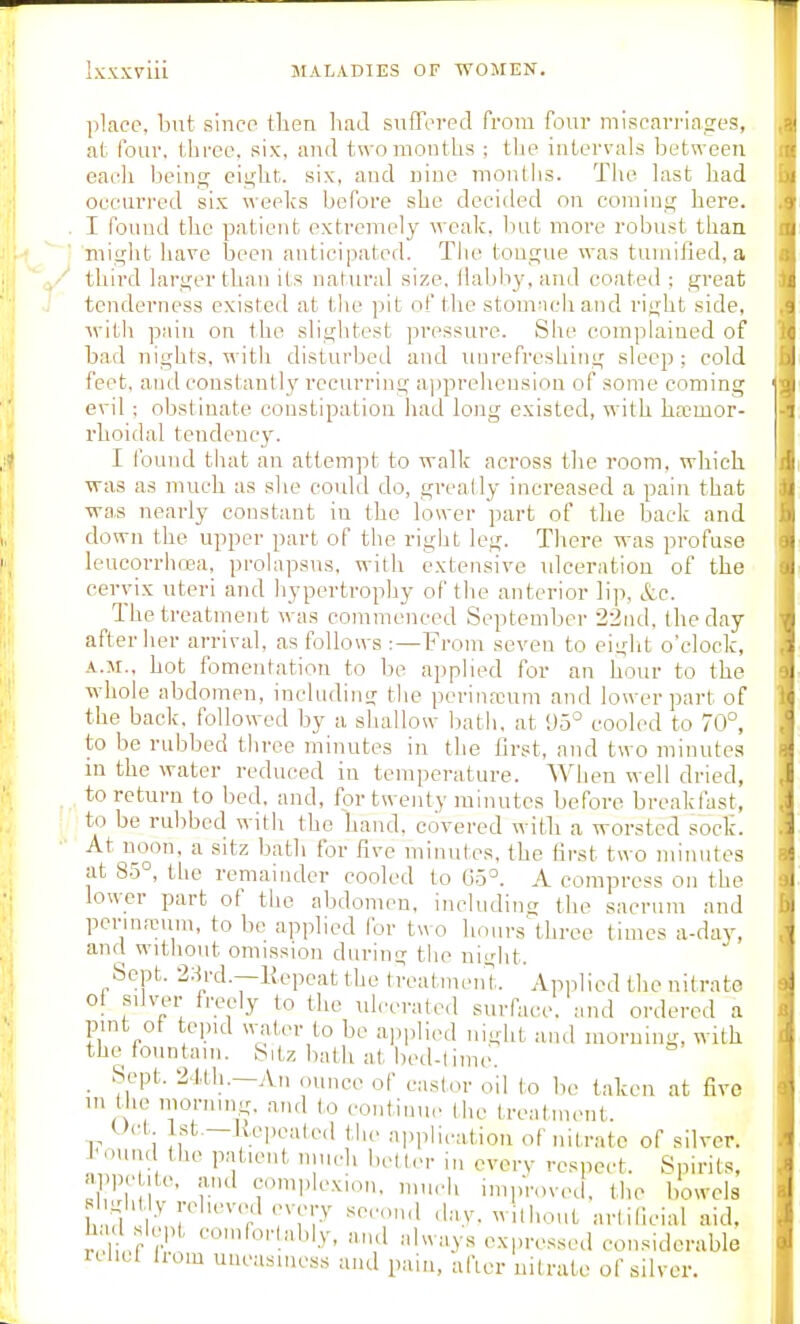 place, but since then had suffered from four miscarriages, at four, three, six, and two mouths ; the intervals between, each being eight, six, and nine months. The last had occurred sis weeks before she decided ou coming here. . I found the patient extreuiely weak, but more robust than might have been anticipated. The tougue was tumifled, a third larger than its natural size, flabby, and coated : great tenderness existed at the pit of the stomncliand right side, ivith pain on the slightest pressure. She complained of bad nights, with disturbetl and uurefreshing sleep ; cold feet, and coustautly recurring aijprehonsion of some coming evil : obstinate constipation had long existed, with hemor- rhoidal tendency. I found that an attempt to walk across the room, which ■was as much as she could do, greally increased a pain that ■wa,s nearly constant in the lower part of the back and down the upper part of the right leg. There was profuse leucorrhcea, prolapsus, with extensive idceration of the cervix uteri and hypertrophy of the anterior li]i, &c. The treatment was commenced September 22nd, the day after her arrival, as follows :—From seven to einlit o'clock, A.M., hot fomentation to be applied for an hour to the whole abdomen, including the pcrina;um and lower part of the back, followed by a shallow bath, at <J5° cooled to 70°, to be rubbed three minutes in the first, and two minutes in the water reduced in temperature. When well dried, to return to bed, and, for twenty minutes before breakfast, to be rubbed with the hand, covered with a worsted sock. At noon, a sitz bath for five minutes, the first two minutes at 85°, the remainder cooled to 05°. A compress on the lower part of the abdomen, includinc; the sacrum and penna;um, to bo applied for two hours^hree times a-day, and witliout omission during the night. Sept. 2:h'd.—liepeat the treatmenl Applied the nitrate ol silver freely to tlie ulcerated surface, and ordered a pint ot tepid water to be ajiplied uioht and morning, with the fountain. Sitz bath at bed-lime. ^ Sept. 2.1,tli.—An ounce of castor oil to be taken at five m t le morning, and to continue the treatment. Uct ist.—Ivepeated the application of nitrate of silver. J<ound the patient niiieli better in cverv respect. Spirits, ni>P|' ite. and complexion, much inipVoved. the bowels iu;ht y relieved every second day. williout artificial aid, had slept com fori ably, and always expressed considerable rchol Irom uneasiness and pain, after nitrate of silver.