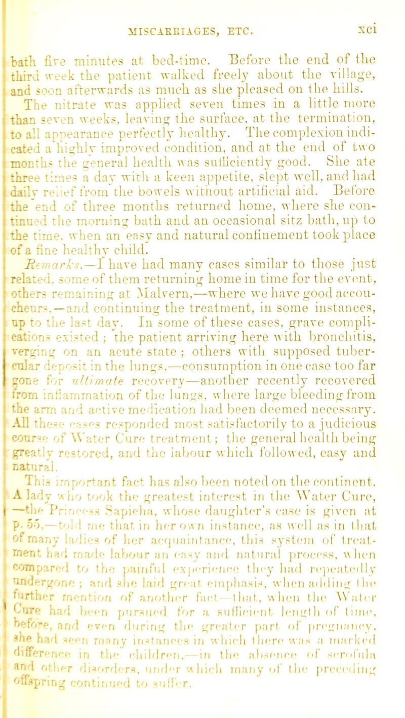 bath five minutes at bed-time. Eeforc tlie end of the third week the patient walked freely about the viHage, and soon afterwards as much as she pleased ou the hills. The nitrate was applied seven times in a little more than seven weeks, leaving the surface, at the termination, ' ill appearance perfect!} healthy. The complexion iudi- a highly improved condition, and at the end of two I months the general health was sulhciently good. She ate *hree times a day with a keen appetite, slept well, and had .V relief from the bowels without artificial aid. Before ■ end of three months returned home, where she con- • '.ed the morning bath and an occasional sitz bath, up to i the time, when an easy and natural confinement took place ' of a fine healthy child. Rf.mark^.—l have had many cases similar to those just -lated. some of them returning home in time for the event, others remaining at Malvern,—where we have good accou- cheurs.—and continuing the treatment, in some instances, up to the last day. In some of these cases, grave compli- cations existed ; the patient arriving here with bronchitis, verging on an acute state ; others with supposed tuber- cular deposit in the lungs,—consumption in one case too far gone for ultimate recovery—another recently recovered from inflammation of the lungs, where large bleeding from the arm and active medication liad been deemed necessary. AH thes c;i.~f'a responded most satisfactorily to a judicious course of Water Cure treatment; the general liealth being , greatly restored, and tlio labour which followed, easy and natural. This important fact has also been noted on the continent. A lady -a ho took the greatest interest in the Water Cure, —tlif- Pr;rK''-H.s .Sapielia, whose daughter's case is given at p. 5.5,—told nie tliat in herov\ n instance, as well as in tliat of rnnny ladies of lier acf|ualMtarice, this system of trcal- ment had made labour '-.'isy and natund prori'ss, ulien compared to the painful expfri'Tice tli'^y luid irju-idedly undergone ; anrl she l.ii'l great, eiii[)liasis, when adiling the ifurther mention of anothf-r faft that, when the Water Cure had been pursued for a sullieient length of liuie, hefo'e, and even during the greater pari of |ireL'u:iiicy. I .she had ^een many irj^tauei-s in whieh there \vas a tJiai lied \ differeriee in the eliildren.—in the alisence <A' serofnla I and r,\\\fT di.jorder.q, under «hieli many of the preec'ding offspring contintied to suII'T.