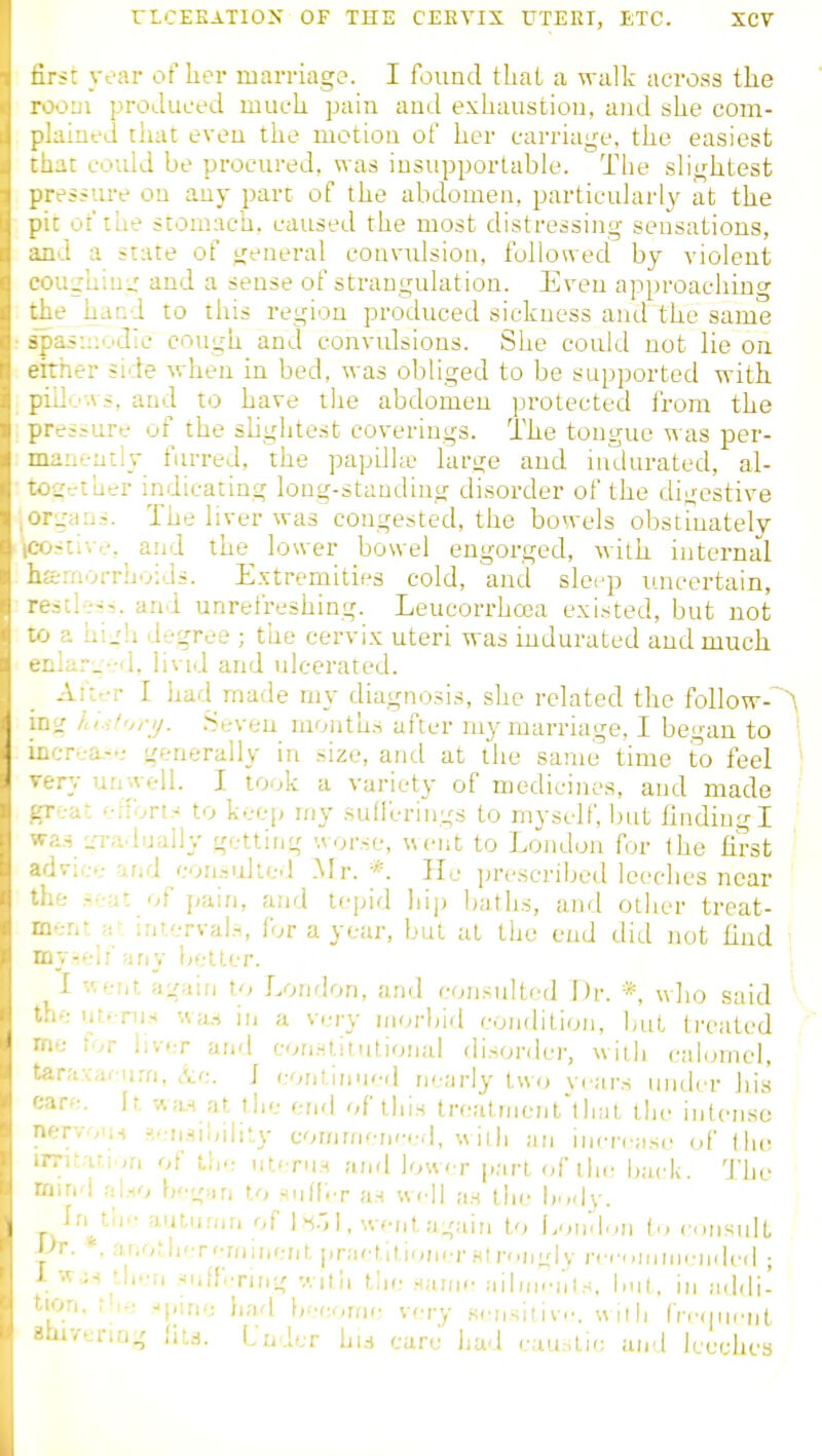 ■<c year of lier marriage. I found that a walk across the jHi proilueed much pain and exhaustion, and she com- -lined that even the motion of her carriage, the easiest ,-'.t could be procured, was iusupportable. The slightest ■-ssure oo any part of the abdomen, particularly at the ' of the stomach, caused the most distressing sensations, .1 a state of general couvidsiou, followed by violent ighiu;^' and a sense of strangulation. Even approaching . / hand to this region produced sickness and the same ^ii:;odic cough and convtdsions. She could not lie on -ner side when in bed, was obliged to be supported with . .-ws, and to have the abdomen protected from the ■siure of the slightest coverings. The tongue was per- . laeiitly furred, the papilhe large and indurated, al- .•-tu'^r indicating long-standing disorder of the digestive .•all.--. The liver was congested, the bowels obstinately -live, and the lower bowel engorged, with internal aorrhoids. E.xtremities cold, and slei-p uncertain, -■l■:■^•^. and unrefreshing. Leucorrhoea existed, but not -■- hi.'h degree ; the cervix uteri was indurated and much aru'-d, livid and ulcerated. .iK-rr I had made my diagnosis, she related the follow-~A .ht.iior;/. .Seven months after my marriage, I began to ■.r-ea.-,- generally in size, and at the same time to feel .-y unwell. I took a variety of medicines, and made at enort^ to keep my sudcrings to myself, but finding I ■i '.n-adually getting '.vor.se, went to London for the first ' :rice and eon.-.idted Mr.*. He prescribed leeches near ' • s^;;;- of pain, and U-\,\<\ jiijj baths, and other treat- nt ;i- interval.-,, for a year, but at the end did not find i ;iny better. [ v,erit again to London, and consulted Dr. * who said * : utf-nj.-i '.va.'i in a very morbid condition, but treated ■ tor liver and con.stiiutional disorder, wiih calomel, •a.vafurn, ^cc. i continufd nearly two vi ars inidcr his ^-•'f. It wa,.H at tlie end of tlii.s trealnicnt'that tlie intense rvoTH ?,<.'n.^il,ilir.y cor/imcn<-i.d, wilh an incrr-ase <A' Ihe .•■ta-:.,n of utcni.H and lower part of the back. The rid rii.HO bg'in to -uIIVt an well a.s the budv. in th'- autumn of I 1. went again to l.nivlm In consult ■. *. ai.oth'T'Tiiinent pniftltiDiicr si rongiy rcf.,nui]i-jided ; •'..js •li.Ti ■iiifr.Ting v.ilh the .Manic aiiinciil.-;. but. in addi- ''1. f'le .ipme liad b''cr,rfic very scnsitivc. w ith I'nunu-Dt '.venng fits. Under Lm care had cau.stic and Iceehea