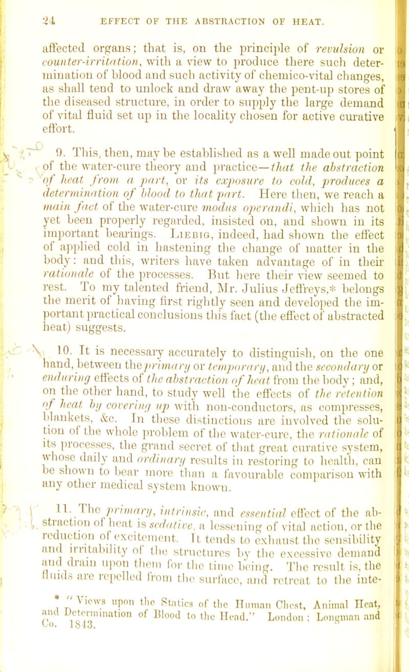 affected organs; that is, on the principle of revitlsioii or couuter-ivnl<(tion, with a view to produce there sucli deter- mination of blood and such activity of chemico-vital changes, as shall tend to unlock and di'aw away the pent-up stores of the diseased structure, in order to supply the large demand of vital fluid set up in the locality chosen for active cm-ative effort. T^' !). This, then, may he established as a well made out point V of the water-cin-e theory and practice—the abstraction ? 'of heat from a piirt, or its exposure to cold, produces a detenniudtion of blood to that part. Here then, we reach a main fact of the water-cure modus operandi, which has not yet been properly regarded, insisted on. and shown in its important beimugs. Liebig, indeed, had shown the effect of applied cold iu hastening the change of matter in the body: and this, writers have taken advantage of in then' rationaJe of the processes. But here tlieir view seemed to rest. To ray talented fi-iend, Mr. Julius Jeflreys,* belongs the merit of having first riglitly seen and developed the im- portant practical conclusions this fact (the effect of ubsti-acted heat) suggests. \ 10. It is necessary accurately to distinguish, on the one hand, between theprimari/ or teinjxiran/, aud tlie secondary or enduring effects of the abstraction of heat fi-om the body ; and, on the other hand, to study well the effects of the retention i>t heal hi/ coreriu;/ up with nou-conductors, as compresses, blankets, &o. In these distinctions are involved the solu- tion of the whole problem of the water-cure, the rationale of Its processes, the grand secret of tluit great curative system, whose daily aud ordiuari/ results in restoring to health, can be shown to bear more than a I'avourable comparison with any other medical system known. \ n. The priuiari/, intrinsic, and essential effect of tlie ah- ,!, straction of brat is sedatire. a lessening of vital action, or the reduction of excitement. It tends to exhaust the sensibility and n-rita,bibty oC the structures by the excessive demand and dram upon them for the time being. Tlio result is, the limds are repelled from tlie surface, and ivtrent to the inte- • VwKS upon the St-ilics of tlic Hi.m.nn Clu-.st, Animal Hoat, and Di't.Miniriation of Blood t„ the Hend.- London ; Lonnm.in and