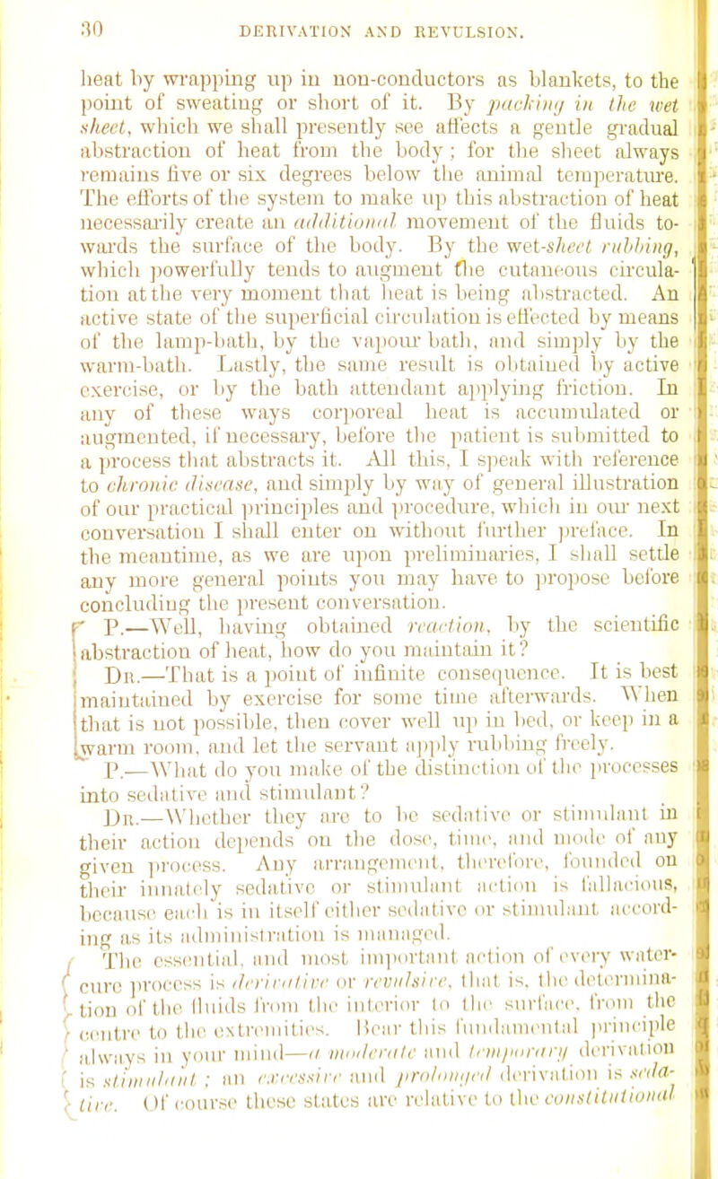 DERIVATION AND REVULSION. heat by wrapping vip iu iiou-oonductoi-s as blankets, to the point of sweating or short of it. By packijii/ in the wet nhecl, which we shall presently see aiiects a gentle gi-adual abstraction of beat from the body ; for the sheet always remains five or six degrees below the animal temperature. The efibrts of the system to make up this abstraction of heat neoessai'ily create an adiUtioiuil movement of the fluids to- wai'ds the surface of the body. By the •wet-skecl ruhhing, which powerfully tends to augment flie cutaneous cii'cula- tion at the very moment that lieat is being abstracted. An active state of tlie superficial circulation is efiisoted by means of the lamp-batb, by the vapoai- bath, and simply by the warm-bath. Lastly, the same result is obtained by active eKercise, or by the bath attendant applying friction. In any of these ways cor](oreal beat is accumidated or augmented, if ueoessaiy, before the patient is submitted to a process that abstracts it. All this, I s]:eak with reference to ckronie disease, and simply by way of general illustration of our practicid principles and procedure, whicli in cm- next conversation I shall enter on without i'urther jjreface. In the meantime, as we are upon preliminaries, I shall settle any more general points you may have to ]iropose bcibre concluding tlie present conversation. r p.—Well, having obtained rcart'wn, by the scientific 1 abstraction of heat, how do you maintain it ? I Dii.—That is a point of iufiuite consequence. It is best maintained by exercise for some time afterwards. ^^ hen that is not possible, then cover well np in bed, or keep in a warm room, and let the servant a])ply rubbing freely. P.—What do you make of the distinction of the processes into sedative and stimulant'? Dn.—Whether they are to be sedative or stimulant in their action depends on tlie dose, time, and mode of any given )irocess. Auy arrangement, therelbre, Ibuuded on their innately sedative or stiiiudaiU action is falhicious, because, each is in itself cither sedative nr stinndanl accord- ing as its administratiou is managed. / The essentiid. and most im])iirtaut action of every watcr- \ cure ]]rocess is ilryirii/ive ov mnihirc. that is. tlic dclermiim- ' tion of the lluids from the interior to (In' snriacc, from the [centre to the extremities. Hear tliis fundanicntal principle i' a.lways in your mind—'i nioilcriile and /^fyiy/drfjc// derivation I ifi sdiiiiilitiit ; an cii.vvs.s'/rc and j/ir/').'/'''/<lerivation is .vci/a- '( lire. Of course these states are relative to the tviislitiiiioiKU