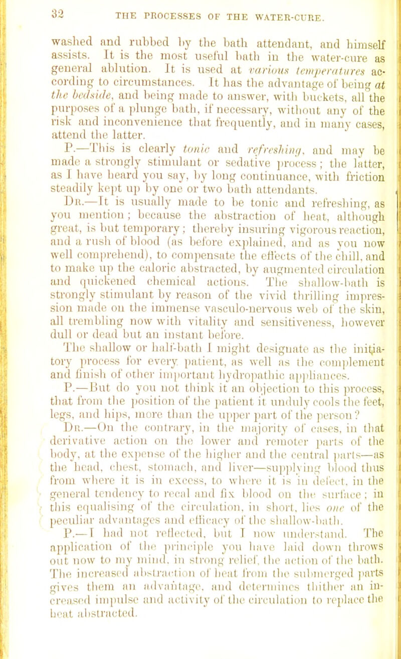 33 waslied and rubbed by the bath attendant, and hmiself assists. It is the most useliil bath in the water-cure as geueraJ ablution. It is used at varioun icwpenitiires ac- cording to oii-cumstances. It has the advantage of being at the bcdniiJe. and being made to answer, with buckets, all the purposes of a plunge bath, if necessary, without any of the risk and inconvenience tliat Irequeut'ly, and in many cases, attend the latter. P-—This is clearly tonic and rcfreshinij. and may he made a strongly stimulant or sedative jjro'cess ; tlie latter, as I have heard you say, by long continuance, witli friction steadily kept uji by one or two bath attendants. Dn.—It is usually made to be tonic and refreshing, as you mention ; because tlie alistractiou of heat, altliough great, is but temporary; thereby insuring vigorous reaction, and a rusli of blood (as before explained, and as you now well comprehend), to compensate the eflects of tlie cliill. and to make up the caloric abstracted, by augmented cii'culation and quickened chemical actions. The shallow-bath is strongly stimulant by reason of the vivid thrilling impres- sion made on the immense vasculo-ncrvous web of the skin, all trembling now with vitality imd sensitiveness, however dull or dead but an instant beibre. The shallow or balf-bath I might designate as the init|ia- tory process for every patient, as well as the comjilement and finisbi of other important hydropathic aii])Liances. P.—But do you not think it an objection to this process, that from the ])Osition of the patient it unduly cools the feet, legs, and hips, more than the uiiper part of the person? Du.—On the contrary, in the majority of cases, in that derivative action on the lower and remoter parts of the body, at the expense of the higher and the central ])arls—as the head, chest, stomach, and liver—supplying blood thus from where it is in excess, to where it is in defect, in the general tendency to recal and fix blood on the surface : in this equalising of the circulation, in stiort. lies oiu- ol' the peculiar advantages and etiicacy of the shallow-bath. P.—I had not reflected, but T now understand. Tlie application of the principle you have laid down throws out now to my mind, in strong reliel', the acliou ol tlie bath. The increased abstracliou of heal from the submerged pavtsi gives them an advantage, and deteriiniics tliither an in- creased impulse and activity of the circulation lo replace the heat abstracted.