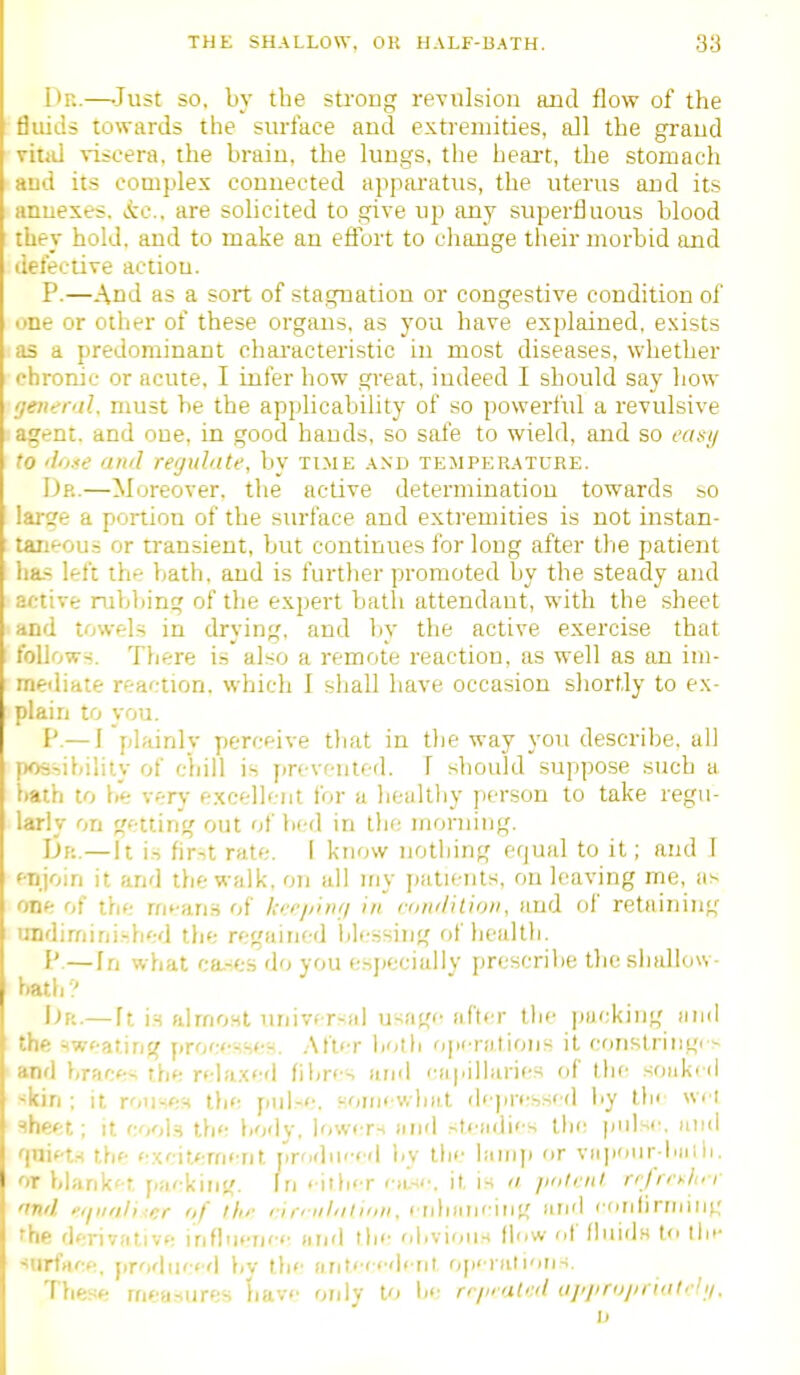 Dn.—-Just so, by the strong revulsion and flow of the ' fluids towards the surface and extremities, all the grand vitid viscera, the braiu, the lungs, the heait, the stomach and its complex connected appwatus, the uterus and its annexes, ic. are solicited to give up any superfluous blood ! they hold, and to make an efiurt to cliange their morbid and defective action. P.—And as a sort of stagnation or congestive condition of one or otiier of these organs, as you have explained, exists as a predominant chaa'acteristic in most diseases, whether chronic or acute, I infer how great, indeed I should say liow ijeneral. must be the applicability of so powerful a revulsive agent, and one, in good hands, so safe to wield, and so casij to 'liLse ami regulate, by ti.me and temperature. Dr.—Moreover, the active determination towards so : lai-ge a portion of the surface and extremities is not instan- [ taneous or transient, but continues for long after the patient ha-s left the bath, and is further promoted by the steady and active rubliing of the expert batli attendant, with the sheet I and towels in drying, and l)y the active exercise that I follows. There is also a remote reaction, as well as an im- ■ mediate reaction, which I sliall have occasion shortly to ex- plain to von. I'.— ] plainly perceive that in the way you describe, all possibility of chill is fjrcvfiited. 1 should suppose such a bath to be very excelicnt for a healthy person to take regu- larly on getting out of bed in the morning. Dr.—It i.s fir-!t rate. I know nothing equal to it; and 1 I enjoin it and the walk, on all iny jiatients, on leaving me, as one of the mt-an-S of /.■'■'■phi;/ in n/ii'/ition, and of retaining 1 lindimini.-bed the regained blessing of bealtli. P.—In what ca.-es do you esjjeciaily prescribe tljc shallow- bath ? I^R.— ft is almost universal usage after tlje |)acking and I the sweating procfsser-. .Aft'T both ojicrations it conslriiigi^ and braces the relaxed fibres and capilhiries of the soaked ■^kin : it routers tlie pul-e. Koinewbnl dejMfssed liy tfi< wci ^heet ; it cooI.h the body, lower-* and sti allies the pulse, uud 'jniets the excitement jirodmed by the lawij) or vaiiour bniii. or blank't [lacking, fri < itlicr (•;L-ii', it is fi /intriil n/n-ylur 'ind pqiinliAcr of llu' rir'nl'ilinii, erdiaiiciiig afid ( (rriliriiiing 'he derivative inflnenec and the oiivious flow of liiiids to ihi- surfaee, produc<d bv tlie aritc'dcnl o[i' iali'iri-i. These measures liavc only to lie rr/i<at'j(i uj/jirujindirh/.