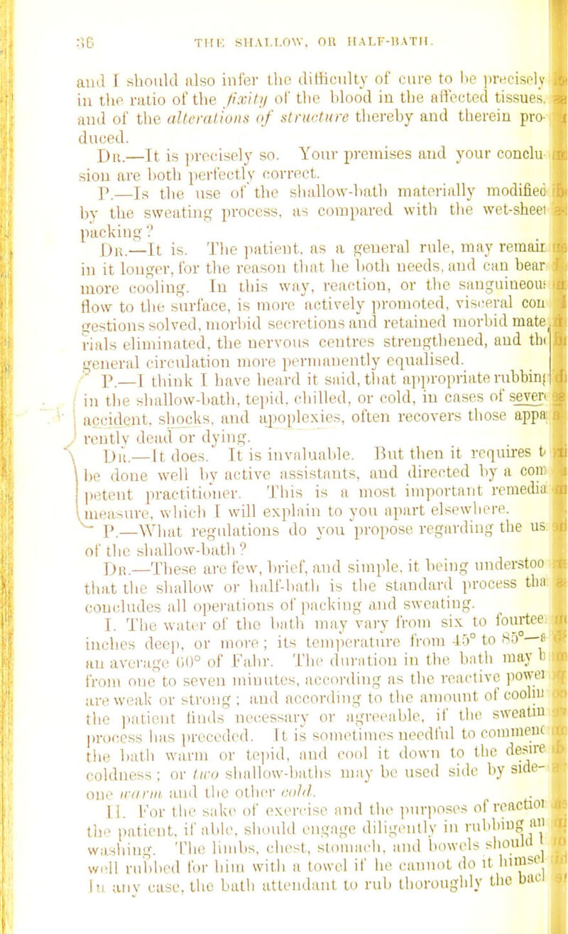 and I should also infer the diffieidty of cure to lie preeisely in the ratio of the J'xiti/ of the hlood in the afl'eeted tissues, and of the altcmtioiis of stna-tiire thereby and therein pro dueed. Dr.—It is ]ire(:isely so. Your premises and your conclu sion are both perfectly correct. r.—Is the use of' the shallow-hath matorially modifiec by the sweating process, as compared with the wet-shee) packing j;)j^._It is. The ]iatient, as a general rule, may remaii in it longer, for the reason that he both needs, and can bear more cooling. In this way, reaction, or the sangaineou: flow to the surface, is more actively promoted, visceral con gestions solved, morbid secretions and retained morbid mate^ rials eliminated, the nervous centres strengthened, and tbt general circulation more permanently equalised. • P.—I think I have beard it said, that appropriate rubbini in the shallow-bath, tepid, chilled, or cold, in cases of sever' accident, shocks, and apoplexies, often recovers those appa ventlv dead or dying. Iji'i—It does. It is invaluable. But then it requh-es f 1)6 done well by active assistants, and directed by a con petent practitio'ner. This is a most important reraeiba .measure, whicli I will explain to you apart elsewhere. ^ P,—What regulations do you propose regarding the us of the sliallow-bath ? Dr.—These are few, brief, and simple, it being imderstoo that the shallow or half-hatb is the standard process tlw concludes all operations of packing and sweating. I. The water of the bath may vary IVom six to fo«rtee inches deep, or more ; its temiierature from -1.0° to Su — an average 00° of Fahr. The duration in the bath may I from one to seven minutes, according as the reactive powei are weak or strong ; and according to the amount of coobi) the patient linds necessary or agreeable, if the sweatni ])rocess has preceded. It is sometimes needful to comnicui the hath warm or tejiid, and cool it down to the desire coldness ; or tiru sballow-batbs may be used side by side- one iranii tmd the other cold. II. For the sake of exeirise and the purposes of rcactioi the patient, if able, should engage diligently in rubbing a washing. The limbs, chest, sloniach, and bowels should well rubbed for him with a towel if he cannot do it himsc lu aiiv case, the bath attendant to rub thoroughly the bnci