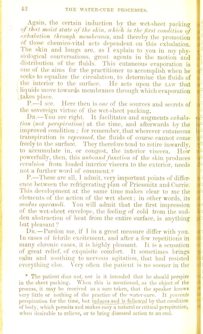 Again, the certain inductinn by the wet-sheet paekin oftliJit moist state of the sjaii, irliich is the first condition of exhalation throiit/h membranes, aud tliereby tlie iiroiuotion nf those cliemioo-vital acts dependent on this exlialation. The skin and hiugs are, as I exphuu to you in my phy- sioh>gioal conversations, gi-eat agents in the motion aiid distribution ol' the iluids. This cutaneous evaporation is one ol' the aims for the practitioner to accomplish wlien he seeks to equahze the circulation, to determine tlie Huids of the interior to the surface. He acts upon the law that liquids move towards membranes through which evaporation takes place. P.—I see. Here then is one of the sources aud secrets of the sovereign virtue of the wet-sheet packing. Dn.—You are right. It facilitates and augments exhala- tion {not perspiration) at the time, and afterwards by the improved condition ; for remember, that wherever cutaneous trans])iration is repressed, the fluids of course cannot come freely to tlie surface. They therefore tend to retire inwardly, to accumulate in, or congest, the interior viscera. How powerfully, then, this unhonnd function of the skin produces revulsion from loaded interior viscera to the exterior, needs not a i'urther word of comment.* P.—These are all, I admit, very important points of difler- ence between the refrigerating plan of Priessuitz aud Currie. This development at the same time makes cleai- to me the elements of the action of the wet sheet; in other words, its modus operandi. You will admit that the hrst impression of the wet-sheet envelope, the feeling of cold from tlie sud- den abstraction of heat from the entire surface, is onytliing but pleasant ? Dii. — Pardon me, if I in a great meiisnre difler with you. In cases of febrile excitement, and after a few repetitions in many chronic oases, it is highly pleasant. It is a .•sensation of great relief, of exquisite comfort. It sometimes l.u-ings calm and sootliing to nervous agitation, that had resisted everything else. Very ollen tlio luilient is no sooner in the * Tlie patient docs not, nor is it intended that lie sluiuld perspire in the .sheet pauking. When this is mentioned, as tlie object of the process, it may lie received as a .sure token, tliat the speaker knows very little or nothing of the practice of the water-cure. It preroUs perspiration for the time, but induces aud is followed by that condition of body, whicli permits and makes easy a natural or critical perspiration, when desirable to relieve, or to briug diseased action to an end.