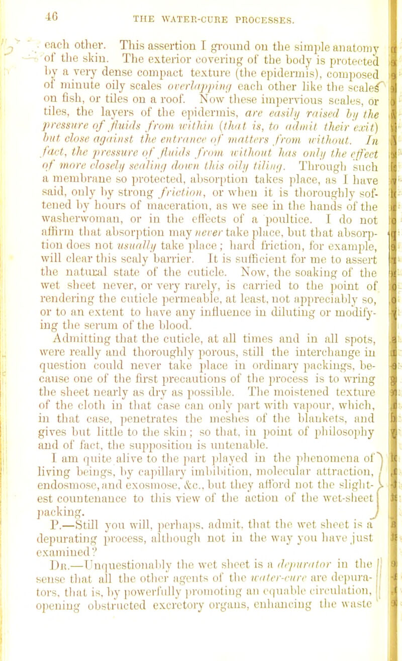 ■ each other. This assertion I gi-ound ou the simple aiialoiiiy - of the skiu. The exterior coveriug of the bojy is protected by a very dense compact texture (the epidermis), composed of minute oily scales orcrhq/jiiiH/ each other like the scale^^ on fish, or tUes on a roof. Now these impervious scales, or tiles, the layers of the epidermis, are eaaily raised li/ the pressure of Jiuids from witliin {that is, tn iidmil their exit) hut close against the entrance of matters from n ithiut. In fact, the pressure of Jinids from without has onhj the effect of more eloseli/ sealiii;/ doien this oily tilini/. Through such a meml.irane so protected, aljsorption takes place, as I have said, only hy strong friction, or when it is thoroughly sof- tened hy hours of maceration, as we see in the hands of the washerwoman, or in the effects of a poultice. I do not affirm tiiat absorption may »ere/'take place, but that absoi-p- tion does not iisuaJli/ take place ; hard friction, for example, will clear this scaly barrier. It is sufficient for me to assert the uatuxal state of the cuticle. Now, the soaking of the wet sheet never, or very rwelj', is carried to the jjoint of rendering the cuticle permeable, at least, not appreciably so, or to an extent to have any influence in diluting or modify- ing tlic serum ol' the blood. Admitting that the cuticle, at all times and in all spots, were really and thoroughly porous, still the interchange in question could never take place in ordinary packings, be- cause one of the first precautions of the jirocess is to wi-iug the sheet neai'ly as dry as possible. The moistened textm'e of the cloth in that case can only part with vapour, which, in that case, jjenetrates the meshes of the blankets, and gives but little to the sldn; so that, in point of philoso]:ihy and of fact, the suj)positiou is untenable. I am quite alive to the part played in the plicnomena of ^ living beings, by capiUary imbibition, molecular attraction, / endo.smose, and exosmose, &o..but they afford not the slight- k est countenance to this view of the action of the wet-sheet jiacking. J P.—Still you will, perhaps, admit, that the wet sheet is a depurating process, although not in the way you have just examined? I)n.—Unquestionnlily Ihc wet slieet is a dejiurator in tlio ! sense that all the other agents of the n-ater-enre are depina- tors. tliat is. by powerfully jiromoting an equable circulation, I ojjening obstructed excretory organs, enhancing the waste