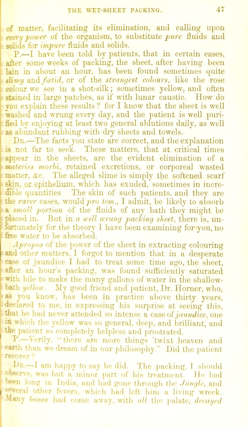 matter, facilitating its elimination, and calling upon every poicer of the organism, to substitute ^jh^*; fluids and - solid? for impure fluids and solids. P.—I have been told by patients, that in certain cases, after some weeks of packing, the sheet, after having been lain in about an hour, has been found sometimes quite ilimij And fietid, or of the stniinjest colours, like the rose colour we see in a shot-sUk; sometimes yellow, and often - stained in large patches, as if with lunar caustic. How do Tou explain these results ? for I know that the sheet is well washed and wrung every day, and the patient is well piui- fied by enjoying at least two general ablutions daily, as well as aliundant rubbing with di-y sheets and towels. Dr.—The facts you state ai'e con-ect, and the explanation . is not far to seek. These matters, that at critical times appear in the sheets, ai'e the evident elimination of a materies morbi, retained excretions, or corporeal wasted matter, &c. The alleged slime is simply the softened scai'f -skin, or epithelium, which has exuded, sometimes in incre- dible quantities The skin of such patients, and they are : the rarer ca.ses, would jiro tern., I admit, be likely to absorb 6 a imaU portion of the fluids of any bath they might be ' placed in. But in a u eU wruiifj packiiu/ sheet, there is, un- fortunately for the theory I have been examining for you, no free water to be absorbed. Apropos of the power of the sheet in extracting colouring and other matters. I forgot to mention that iu a desperate case of jaundice I had to treat some time ago, the sheet, after an hour's packing, was found sufficiently saturated -with bile to make the many gallons of water in the shaUow- bath ijeV/iir. ily good friend and jjatient. Dr. Homer, who, 1 a.9 vou know, has been iu practice above thirty ypiu's, declared to rne. in exfiressing his suiiirise at s(^eing this, he had never attended so intense a case of j'/)//icifc(*, one ■■•hich the yellow was so general, deep, and lirilliant, and the patient ao completely heljiless and jirostratcd. P.— Verily.  tb'-re are more things 'tvvixt heaven and earth than we dream of in our philosophy. Did the ])aticnt recovf r ' Dp..— f am happy to say be did. 'I'be parking, I shonld - rve, wa.H but a minor part of his trcatmcnl. lie bad • i long in India, and bad gone through tin' ■linujb', and -rverai other fevern, whi'li ljud left him a living wreck. ^^any hones had come away, with nil the [lalate, derailed