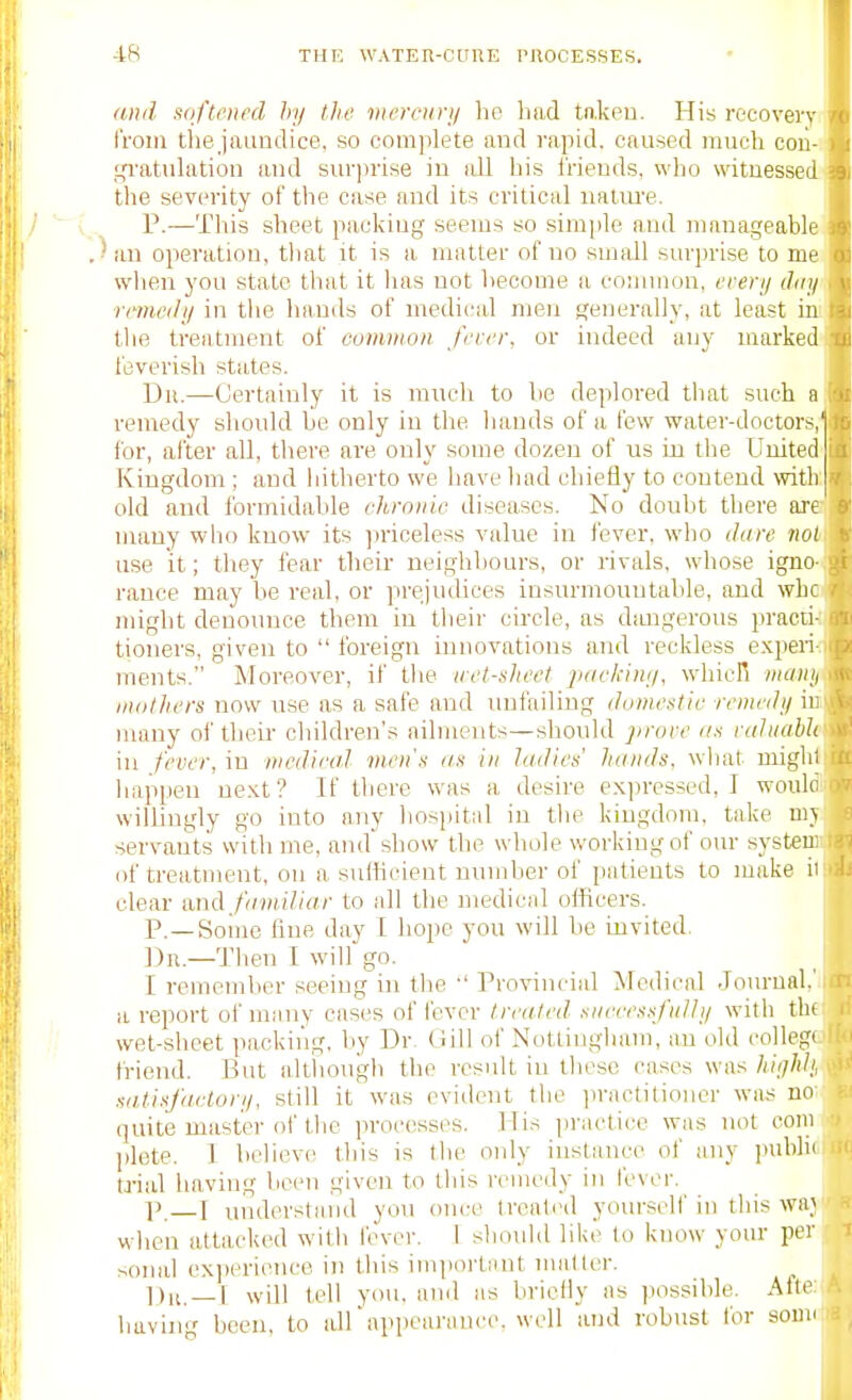 (md .lofteiu'd hy lite vwrcury ho had taken. His recovery, from tliejaundice, so complete and rapid, caused much coii-i !,Tatuhition and sur])hse in idl his Irieuds, wlio witnessed! the severity of the case and its critical natm'e. P.—This sheet packing seems so simple and manageable im operation, that it is a matter of no small surprise to me when you state that it has not heeome a connnon, erery dnyi remedy in tlie hands of medical men generally, at least ini the treatment of eommon ferer, or indeed any marked! feverish states. Dii.—Certainly it is mneh to be deplored tliat such a remedy should be only in the hands of a few water-doctors,' for, after all, there are only some dozen of us in the United' Kingdom ; and iiitherto we have had chiefly to contend with: old and formidable chronic diseases. No doubt there ara many who know its jn'iceless value in fever, who dare noU use it; they fear their neighbours, or rivals, whose igno^ ranee may be real, or prejudices insurmountable, and whai might denounce them in their cii-cle, as dmigerous practiJ tioners, given to  foreign innovations and reckless e.xperi-f ments. Moreover, if the icel-sltect ]j(ickiny, whicR wanyi inolhers now use as a safe and unfailing dumestic remedy hi many oi' their- children's ailments—should ])rove i/.f raJiiabh ■■ in fever, in mcdica.l men's as in ladies' hands, wliat miglii happen ue.Kt ? If there was a desire exi)ressed, I woulo willingly go into any hosiiital in the kingdom, take ni\ servants with me, and show the whole working of om- systeu: of treatment, on a sulticient number of patients to make ii clear and familiar to all the medical olficers. p._Soine line day I hope you will be invited, ])n.—Then I will go. I remember seeing in the  Provincial Medical .Tournal.' a report of miniy cases of fever treated successfully with thi wet-sheet packing, by Dr. Gill of Nottingham, an old collegt friend. But altiiough the result in these cases was hiyhh, satisfactory, still it was evident the practitioner was no (juitis master of the processes. His practice was not com ])lete. 1 believe this is the only instance of any laiblic trial having been given to this remedy in fevei-. p. T understand you once treated yoin-seif in this waj when attacked with fever. 1 shovdd like to know your per soind ex])erience in this im]iortaut nwitter. will tell you, and as briefly as possible. Alte having been, to idrappearauce. well and robust for soua