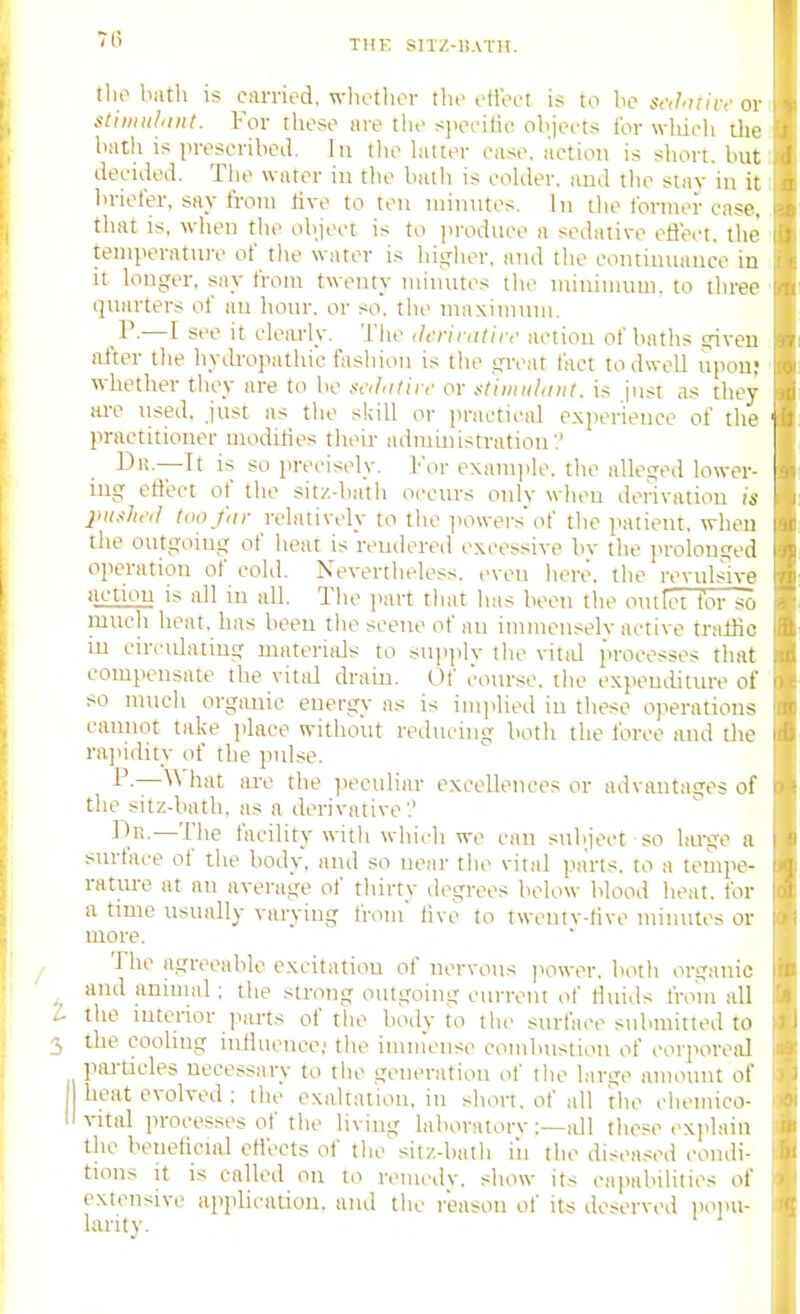 7(1 llio iiiith is CiU-ried, whothor the olloet is to be Sf,/.7f/iv or stiiinihiiit. For rlieso iire tlio s]iccitic objects for wliich ilie biith is prescribed, hi the latter case, i'lction is short, but decided. The water in the balli is colder, iiud the stnv in it briefer, say from five to ten niiinites. In the former case, that is, when the object is to ]iroduce ii sedative eflect. the teniperiUnre of tlie water is higher, and the eontimiauce in It longer, say from twenty minutes the minimum, to three quarters of an hour, or so, tiie maximum. —I set it clem-ly. The ilcrinilir,' action of baths given after the hyth-opathic fashion is the great fact to dwell upon; whether they are to be /nylntii f or iitiiinildiit. is just as they are iised, just as the skill or practical c.xiierieuce of the practitioner modities their administration:' Di!.—It is so precisely. I'or examide. the alleged lower- ing effect of the sitz-batli occurs only when dei'-ivatiou is jniaho! too fdr relatively to the i)Owersof tlie jiatient. when the outgoing of heat is rendered excessive bv the prolonged operation of cold. Nevertheless, even here, the revulsive iictiou is itJl in all. The part that lias been the omlet lor so much heat, has been the scene of an iinmenselv active traffic m circulating materiaJs to sujiply the vitid processes that compensate the vital dram. Of course, the expemiiture of so much orgiuiic energy as is imjilied in these operations eaiuiot take place without reducing both the force and the rajiidity of the pulse. are the peculiar excellences or advantages of the sitz-bath, as a derivative'.' i'.r>.—The facility with which we can subject so hu-ge a surface of the body, and so near the viral parts, to a tempe- ratm-e at an average of thirty degrees below blood heat, for a time usually varying from hve to twentv-tive minutes or more. The agreeable excitation of nervous jiower, both organic _ and animal: the strong outgoing current of Hinds from all I the interior ]>arts of the body to the surface submitted to the coohng iiiHueuce,' the imiiiense combustion of corporeal piu-ticles necessary to tlie geueratiou of tlie large amount of I beat evolved : the exaltation, in short, of all the clieuiico- II vital processes of the liviug laboratorv;—all these explain Uie beneficial eti'ects of the'sitz-batli iii the disea.-;ed coiuli- tions it is called on to reiiiedv. show its capabilities of extensive application, and tlie reason of its deserved poim- larity.