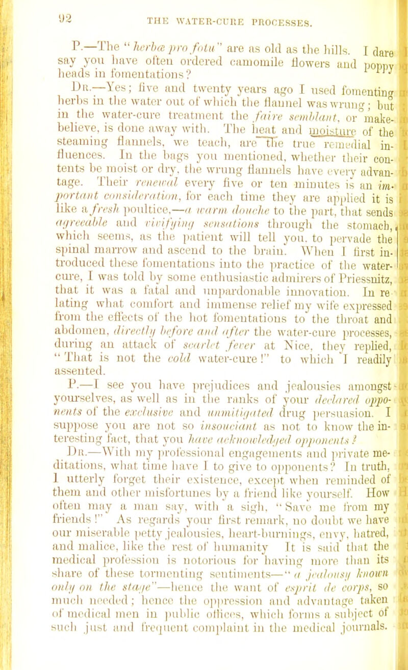 P.—The  herhte jim fiilii  are as old as llie hills. I dare say you have often oi'dered camomile Uowers aud poppy heads in fomeutatioiis? Dr.—Yes; live and twenty years ago I used foinentin!? herhs in tlie water out of which the Haunel waswrun^; but in the water-cure treatment the /aire scmhlaiit, or°ma]{e-,i believe, is done away witli. The heat and moisture of the steaming flannels, we teach, areHie true reiUL-dial in- fluences. In the bags you mentioned, whether their con- tents be moist or dry. the wrung flannels have every advan--. tage. Theii- renewal every live or ten minutes is an im-< portniit Villifulenitinn, for each time they are apjilied it is lilce II fresh poultice,—ti, iranii doiirhc to the part, that sends. (iijreeabh aud ririfi/iii;/ seiisiilioiis through the stomach,» which seems, as the jiatient will tell you. to pervade the siiinal marrow and ascend to tiie brain. When I Mrst in-i troduoed these fomentations into the practice of the water- cui-e, I was told by some enthusiastic admii-ers of Priessuitz, that it was a fatal and unpardonable innovation. In re biting what comfort and immense relief my wife expressed fi'om the eftects of the hot fomentations to the throat and abdomen, directhj Jiefore ami nfu-r the water-cure processes, during an attack of scarlet fcrer at Nice, they repUed,  That is not the cold water-cure! to which I readily assented. P-—I see you have prejudices and jealousies amongst yom-selves, as well as m tlie ranks of yom- derlared oppo- nents of the eivrlusivo aud iiiimiti.f/ated drug persuasion. I supi)ose you are not so insouciant as not to know the in- teresting fact, that you have acltiiowledijed opponentii i JJii.—With my ]:)rofessioual engagements and private me- ditations, what time have I to give to oi)poue]its'? In trutli, I utterly forget their existence, except when reminded of them and otlier misfortunes by a friend like yotn-self. How often may a man say. with a si.gh, '• Save me from my ft-iends ! As regards your first remark, no doubt we have our ntiserable petty jealousies, heaj-t-burnings, envy, hatred, and malice, like the rest of humanity It is said that the medical profession is notorious for having more tlian its share of tiiese tormenting sentiments— a jealiiusij known onlij nil the slai/e—hence the want of esprit de corps, so nnicli needed; hence the o]ipression and advantage taken of medical men in juililic olHces, which forms a snliject of such just ami freipient complaint in the medical journals. I