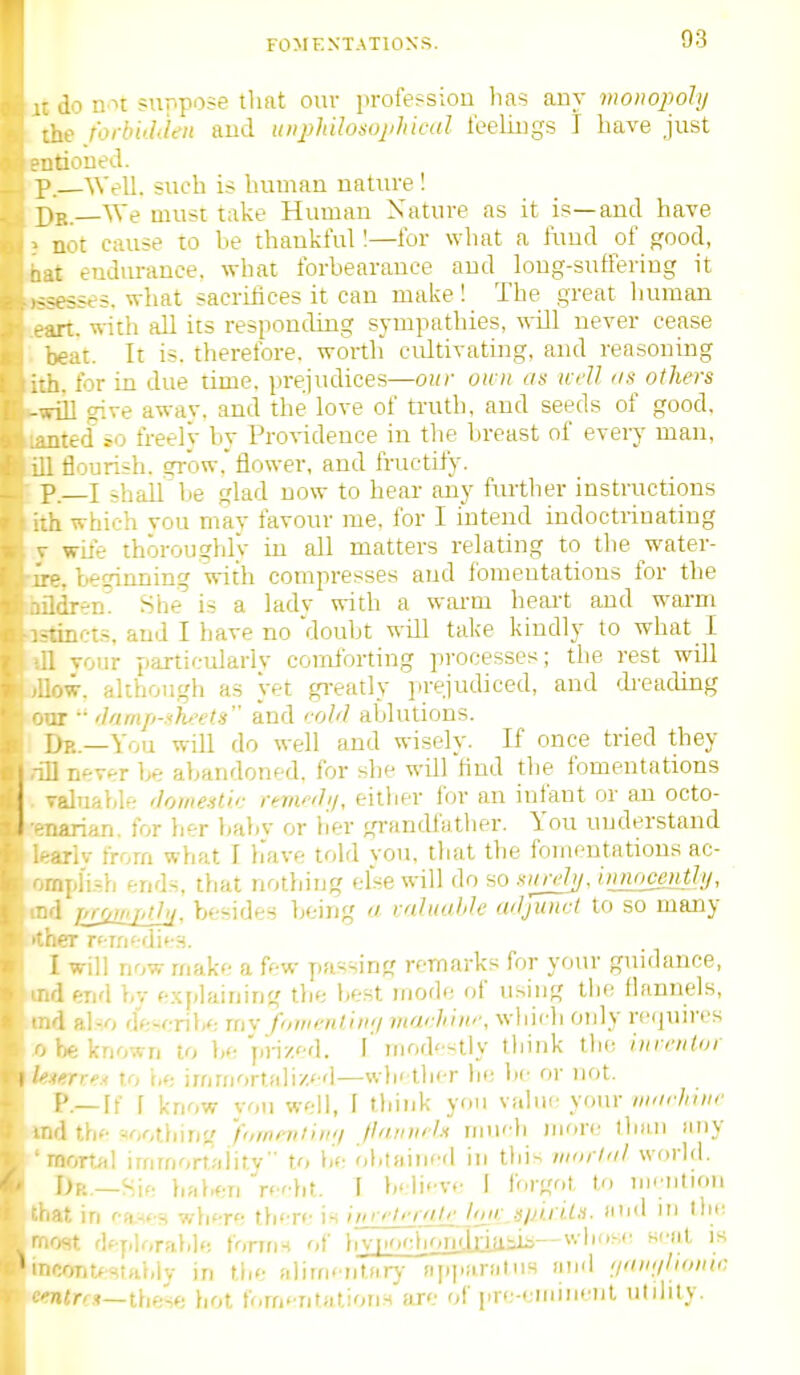 - do n n suppose tliat ouv professiou lias any monopohj lie forbuhien aud uiiphilosophical leeliugs I have just tioued. ' 'Well, such is human uatiu'e ! ,p. _We must take Human Nature as it is—and have not cause to be thankful 1—for what a fund of f'ood, ,t endurance, what forbearance aud long-suffering it -^esses. what sacriiices it can make! The great human •ji:. nith all its responding sympathies, will never cease ,eat. It is. therefore, worth' cidtivating, and reasoning •1. for in due time, prejudices—our own as well as others rill give awav. and the love of truth, and seeds of good, ;;terf io freely by Providence in the breast of every man, ; flourish, gi-ow. flower, and fructify. p.—I shall be glad now to hear any ftuther instructions a which vou mav favour me, for I intend indoctrinating wLte thoroughly in all matters relating to the water- ■-. beqinning with compresses aud fomentations for the .dr-^n! She'' is a lady with a warm heait and warm ■incts, aud I have no doubt wUl take kiudly to what I ; vour particularlv comforting processes; the rest wiU )W. although as yet greatly prejudiced, and dreading :r •■ ']amp-shets and coW ablutions. JR.—You wiU do well and wisely. If once tried they i never be abandoned, for she will find the fomentations alnnble <lome.>sU<; rkwilij, eillier for an infant or an octo- :arian. for bf-r babv or her grandfather. You understand •.rlv irorn what I have told vou, that the foinontations ac- .'ipj'isb ends, that nothing else will do so smwhi. iiuuiccnthi, i luj^wjdjji, besides being (/ ralKoUe wljintrt to so many .er rf-rnedies. [ will now make a few passing remarks for your guidance, d end bv e.xplaining the be.st niodo of using llie flannels, d al^o dft-cribe rnv fowmlin;/ mai.hiitr, wdiirdi only requires he known to be pi-izd. I iiiod'^stly think the inventor 'TroA to he irnriiortalizcd—w)i< tber he be or not. p.— if [ know von well, I think you value your «ff7////r .1 thf w,tbirig 'fiiwniiiuij JhiiniiU nnudi more ibaii any nortal irnmortality to be obtained in this iiKirlal world. I>K._Hif,. l.ahftr, rc'dit. T believe I forgot to nirtitron it in (••a.^fs wliere th'-re is itn elrr'tle loji: .s/jirils. and m llic ■St df-plorable forms of hv[.ocboniMaiJ^--w 11''si■ s.-al is ontfstahly in the alirncntarj- npj.araMis and ;/ai>;iluwtr, 'Urr»—these hot forrifnfiitiotiH are of pre-eniMienl ulilily.