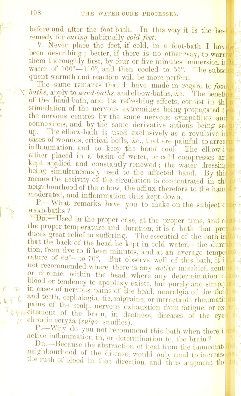 before and after the foot-bath. In this way it is the bes remedy for ruriiu/ habitually cold feet. V. Never place the feet, if cold, in a foot-bath I hav been describing; better, if there is no otlier way, to warr them thorougldy first, l.iy four or five minutes immersion i- water of 100°-^ 110°, and then cooled to 55°. The subs( quent warmth and reaction wiJl be more perfect. The same remarks that I have made in regai'd to/ooi V hatlts, apply to huiid-hnths, mid elbow-baths, &c. The beuefi of tlie liand-bath, and its refreshing eflects, consist iu th stimulation of the nei-vous extremities being propagated t the uei-yous centres by the same nervous sympathies an< coune.xions, and by the same derivative actions lieing se up. The elbow-bath is used exclusively as a revulsive u™ cases of wounds, critical boiis, &c., tliat are painful, to arresiTii mtiammation, and to keep the hand cool. The elbow i either placed in a basin of water, or cold compresses ax kept appbed and constantly renewed; the water dressiu!^ bemg simdtaneously used to the aflected hand. BythiV means the activity of the circulation is concentrated in th i neighbourhood of the elbow, the afflux therefore to the han<:ii moderated, and indammatiou thus kept down. ) P-—What remarks have you to uuike on the suliiectcj* HEAD-baths ? ■' T  —Used iu the proper ease, at the ])roper time, find oi), the proper temperature and duration, it is a bath that prcir duces gi-eat relief to suHering. The essential of the bath isi'iii that the back of the head be kept iu cold water,—the durn, i tion, from live to fil'teeu minutes, and at an average tempolOft- rature of m—to 70°. But observe well of tliis'bath. iti|Htl not recouuncnded where there is any artivf mischief, acut - or chronic, within the bead, wberi any determination o . Wood or tendency to apoplexy exists, but purely and siinpb oju m oases of nervous pains of the bead, neuralgia ol' the fac'l 9i and teeth, cephahigia, tic, migraine, or intractable rheumatic panis ol the seal]), nervous exhaustion from i'atigue, or ex ■•■citement ot the brain, in deafness, diseases oi' the eve chronic cory/.a (ruh/o. snulHcs). '^'^ i-ecomnicnd this bath when there i active mtlammation in, or determinatiou to, the brnin'? iJii.—lie(!anse tlie abstraction of heat from the immediati neifihbourliood of the diseas(-. would oulv tend to increo-^. tlic rush oi blood ui that direction, and thus auirm.Mit tin