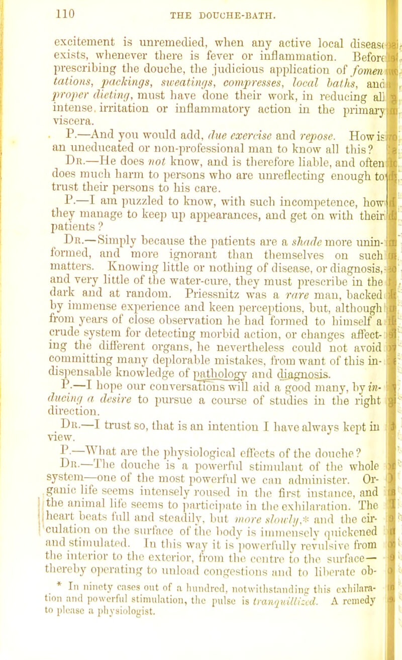 excitement is unremedied, when any active local disease exists, whenever there is fever or inflammation. Before prescribing the douche, the judicious application o( /omen: tations, packings, sweatings, compresses, local baths, and proper dieting, must have done their work, in reducing all intense, irritation or iuidammatory action in the primary viscera. P.—And you would add, due cxernsc and repose. Howls on uneducated or non-jirofessional man to know all tliis? Dk.—He does not know, and is therefore liable, and often does much harm to persons who are um'eHecting enough to: trust theu- persons to his care. P-—I am puzzled to kuow, with such incompetence, howi they manage to keep up appearances, imd get on with their, patients ? Dr.—Simply because the patients are a shade more xvain- formed, and more ignorant than themselves on such: matters. Knowing little or nothing of disease, or diagnosis,- and very little of the water-cure, they must prescribe in the dark and at random. Priessnitz was a rare man, backed, by immense experience and keen ]ieroeptions. but, although I from yeai-s of close observation he had formed to himself a. crude system for detecting morbid action, or changes affect-: ing tlie dLtferent organs, he nevertheless could not avoid. committing many deploralde mistakes, from want of this in-. disi)ensal)le knowledge of inUhology aiul diagnosis. P-—I hope our conversations will aid a good many, hj in- ducing a desire to pursue a coiuse of studies in the right dueotion. Dn.—I trust so, that is an intention I have always keiit in view. P.—AVhat are the physiological effects of the douche? I Dn.—The douche is a powerful stimulant of the whole i system—one of tlie most powerful we can administer. Or- ganic life seems intensely roused in the first instiuice, and i lithe animal life seems to ])nrtici])ate in the exhilarntion. The jheai-t beats full and steadily, but wore sloiclg.* and the cir- I I'culation on tlie surface of the body is iuuneuscly quickened and stiiiuilatPd. In tliis way it is'powerfuUy revulsive from I the interior to the exterior, from the ceutn; to the surface— - tliereby oiierating to unloiid congestions and to lilu'rate oh- * In ninnty ca.?cs out of a luindrcd, iiotwitli.stnncUng tliis cxliilara- ' tion and powerful stimulation, tiie pulse is lmn<ptiUi:(d. A remedy : to please a physiologist.