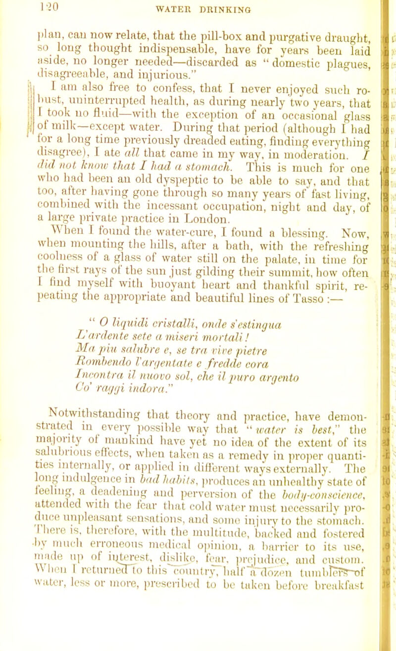 plan, cau now relate, that the pill-box and pm-gative draught, so_ long thought indispensable, have for years been laid aside, no longer needed—discarded as  domestic plagues, disagi-eeiible, and injurious. I am also fi-ee to confess, that I never enjoyed sucli ro- bust, uninterrupted health, as during nearly two years, that I took no tluid—with the exception'of an occasional glass of milk—except water. During that period (although I had for a long time previously dreaded eating, finding everytliing disagree), I ate all that came in my way, in moderation, / did not know that I had a stomach. This is much for one who had been an old dyspeptic to be able to say, and that too, after liaving gone through so many years offast living, combined witli the incessant occupation, night and day, of a large private in-actice in London. When I foiuid the water-cure, I found a blessing. Now, when mounting the hills, after a bath, with the refreshing coolness of a glass of water still on the palate, in time for the first rays of the sun just gilding their summit, how often I find myself with buoyant heart and thankful spirit, re- peating the appropriate and beautiful lines of Tasso :—  0 liquidi cristalli, onde sestingua L'ardcnle sctc a miseri mortali! Ma ]im xaluhre e, se trn vire pietre Romhendo Vanjentate c fredde cora Inrontra il inwvo sol, che U jiuro argento Co' rat/iji indora. Notwithstanding that theory and practice, have demon- strated in every ]iossilile way that  irater is best tlie majority of mankind have yet no idea of the extent of its salubrious effects, when taken as a remedy in ]n-o])er quanti- ties internally, or applied in diftbrent ways externally. The long indulgence in bad habits, produces aii unhealthy state of leeling, a deadening and perversion of the bodij-consciencc, attended with the Jear that cold water must necessarilv pro- duce unpleasant sensations, and some injury to the stoiuach. There is, therefore, with the multitude, backed and fo.stered ■by much erroneous medical oiiiiiion, a harrier to its use, made up of ii^terest, dislike, f™r, prejudice, and custom. When 1 rcturueiTlo tliis country, halfnTdozen tumblerS-Df water, less or more, prescribed to be taken before breakfa.st