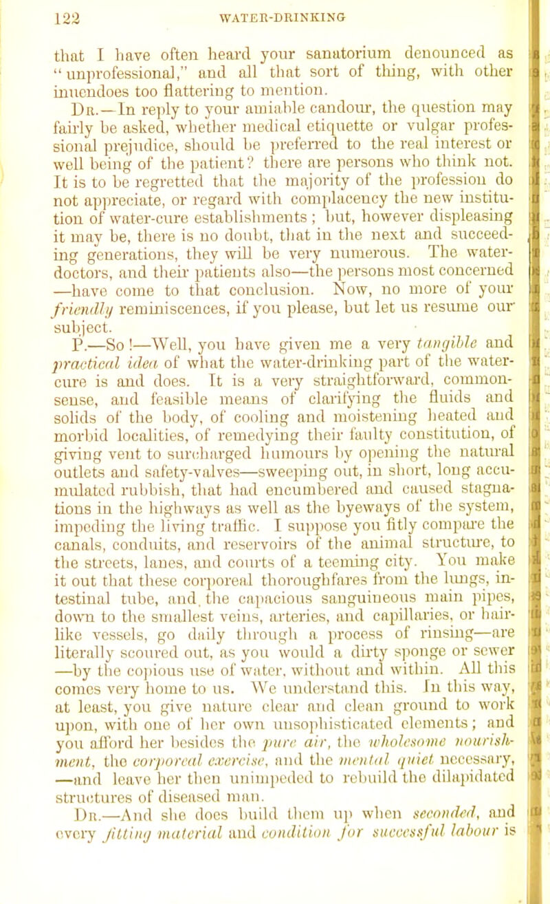 that I have often heai'd your sanatorium denounced as unprofessional, and all tluit sort of tiling, with other muendoes too flattering to mention. Dr.—In reply to your amiable candom, the question may fairly be asked, whether medical etiquette or vulgar profes- sional prejudice, should be prefeiTed to the real interest or well being of the patient? there are persons who think not. It is to be regretted that tlie majority of tlie profession do not appreciate, or regard witli complacency the new institu- tion of water-cure estahlislnnents ; but, however displeasing it may be, there is no doubt, that in tlie next and succeed- ing generations, they will be very numerous. The water- doctors, and their patients also—the persons most concerned —have come to that conclusion. Now, no more of yoiu' frienrlli/ reminiscences, if you please, but let us resmue our subject. P.—So !—WeU, you have given me a very tangible and pravtiml idea of what the water-drink'iug part of the water- cure is and does. It is a very straightforwai-d, common- sense, and feasible means of clarifying tlie fluids and sohds of the liody, of cooling and moistening lieated and morliid lociilities, of remedying their faulty constitution, of giving vent to surcharged humours by opening the natm-al outlets and safetj'-valves—sweeping out, in short, long accu- mulated rubbish, that had encumbered and caused stagna- tions in the liigliways as well as the byeways of the system, impeding the living traffic. I suppose you fitly compwe the canals, conduits, and reservoirs of the animal structme, to the streets, lanes, iuid courts of a teenung city. You make it out that these coqioreal thoroughfares from the limgs, in- testinal tube, and. the capacious sanguineous main pipes, down to the smallest veins, arteries, and capillaries, or Irnir- like vessels, go daily through a process of rinsuig—are literally scoured out, as you would a dii'ty sponge or sewer —by the co|)ious use of water, without and within. All this comes very home to us. We understand this. In this way, at least, you give nature clear and clean ground to work upon, with one of her own unsophisticated elements; and you aflord her besides the pun^ air, the wholesome nourish- ment, the corjioreal exercise, and the ntenliil iiiiici necessary, —and leave her then unimpeded to roliuild the dilajiidatcd structures of diseased man. J)h.—And she docs build Uieni up when seconded, and (ivcry Jiltinij material and condilion for successful labour is