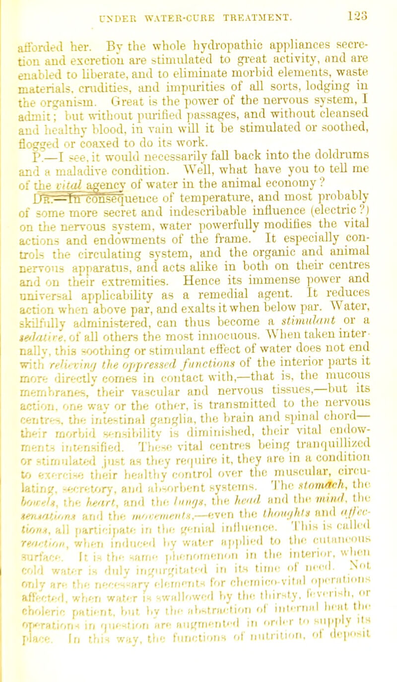 atibrded her. By the whole hydropathic apj-iliances secre- tiou aud escretiou are stimulated to gi-eat activity, find are enabled to Uherate, aud to eliminate morbid elements, waste materials, cnulities, iuid unpm-ities of all sorts, lodging in the orcranism. Great is the power of the nervous system, I admit; but \sithout purified passages, and without cleansed and healthy blood, in vain wUl it be stimulated or soothed, flogged or coaxed to do its work. p—I see. it would necessarily fall back into the doldrams and a maladive condition. Well, what have you to tell me of the ikal agenc%' of water in the animal economy ? D'ii:=—Itl c^fgueuce of temperatm-e, and most probably of some more secret and indescribable influence (electric?) on the nervous svstern. water powerfully modifies the vital actions and endowments of the fi'ame. It especially con- trols the circulating system, and the organic and annual nervous appai-atus, and acts alike in both on theii- centres and on their exti-emities. Hence its immense power and universal appUcabdity as a remedial agent. It reduces action when above par, and exalts it when below par. Water, skilfidly administered, can thus become K Stimuhtnt o\- a tedaOre. of all others the most imiocuous. When taken inter- nally, thi.s soothing or stimulant eftect of water does not end with reli' vin'/ the oppressed fimctions of the interior pai'ts it more directly comes in contact with,—that is, the nuicous mernhranes, their vascular and nervous tissues,—but its action, one wav or the other, is transmitted to the nci-vous centres, the intestinal ganglia, the bnun and spinal chord— their morbid s<-n.sibilitv is diminished, their vital endow- ments intensified. These vital centres being tranquilh/cd or stirnidated just as they re'|uire it, they are in a condition to cx' T'nH': tlieir tiealthy control over the muscular, circu- lating, Hecretorj-, and absorbent systems. 'J'he stomach, the hoir.:!^, the h^art, and the lunfjn, tlie had and the mind, the stetnatioM anrl the m'jraiiviits.—even tlie lltowihtu and njli't-- tu>n.i, all participate in the g<Tii(d influence. This is culled renrtion, when indiic«-d by water applied to the ciitaiieous .=!urtac<-. fr, r the Ham<^ phenomenon in the interior, when cold water is diilv ingnrgiUit<'d in its time of iiccil. .Not onlv are the neees^firy'(•lerfj''nts for chemico-vitiil openitions affected, when water is ^wallowed by lh<: thirsty, fevi i wh, or choleric pnticnl. but by th<- abstriirtion of inKTuiil hfat tin- oyxration-t in fjiie^tiori are (iugrnent''(l in r.l- r t'l supply ils place. In this way, the iunclionH of nutrition, ot d.'PMl