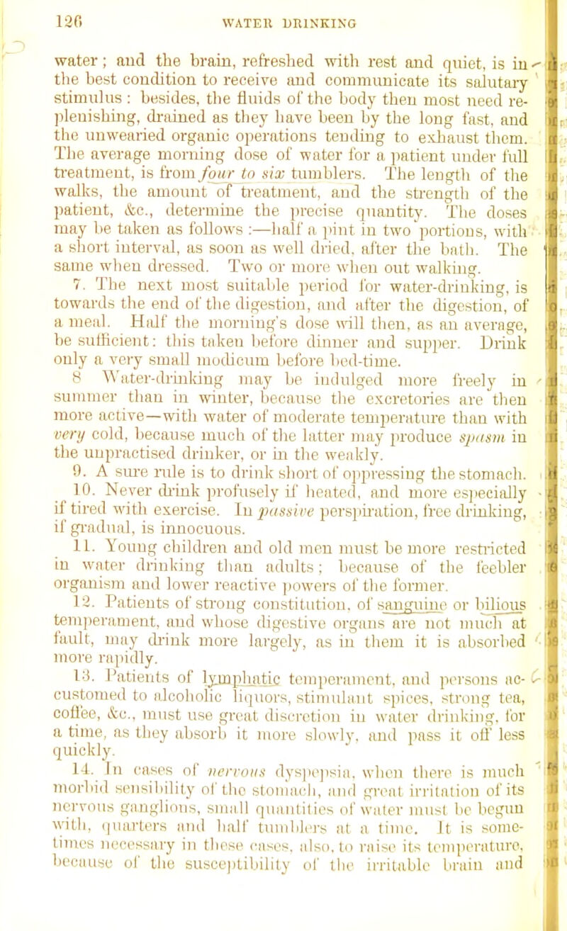 water; aud the brain, refreshed with rest and qniet, is iu the best condition to receive and communicate its salutaiy stimulus: besides, tlie fluids of the body then most need re- ]}leuishing, di-ained as they liave been by the long fast, and the unwearied organic ojierations tending to exliaust them. The average morning dose of water for a patient under full ti-eatment, is (rom four tn nix tumblers. The length of the wfdks, the amoimt of treatment, and the strength of the patient, &c., determine the precise quantity. The doses may be taken as follows :—half a pint in two portions, with a short iutervid, as soon as well dried, alter the liath. The same when dressed. Two or more when out walkuig. 7. The next most suitable period for water-drinking, is towards the end of the digestion, (md after the digestion, of a meal. Hidf the morning's dose will then, as an average, be sufficient; tliis taken Ijefore dinner and supper. Diiuk only a very small mochcum before bod-time. 8 Water-drmldng )nay be indulged more freely in summer than in winter, because the c.Koretories are then more active—with water of moderate temperature than with very cold, because much of the latter may produce spusm io the unpractised drinker, or m the weakly. 9. A sm-e nde is to drink short of oppressing the stomacli. 10. Never think profusely if heated, and more esjiecially if tired with exercise. In intssive persjimition, free drinlcing, if gi-adual, is iimoouous. 11. Young children and old men must be more restiieted in water drinking than adults; because of the feebler organism and lower reactive jiowers oi' the former. 12. Patients of sti-ong constitution, ol'sa^gnuie or bilious t«m])erament, and whose digestive organs are not much at fault, may di-ink more largely, as in them it is absorbed more rapidly. 13. l^atients of IpupJiiitii; tcn:peramcnt, and jiersons ac- customed to alcoholic liquors, stimulant spices, strong tea, coffee, &c., must use great cUseretion in water drinkhig, for a time, as they absorb it more slowly, and jiass it off less quickly. 14. In cases of nervous dys]ie])sia. when there is much Tuorbid seusiliility of the stoniach, and great irritation of its nervous ganglions, smatl quantities of water must be begun ^vith, (]uarters and half tumblers at a time. It is some- times necessary in these cases, also, to raise its temiieratin-o, because of the susoejilibility ol' the irritable brain and