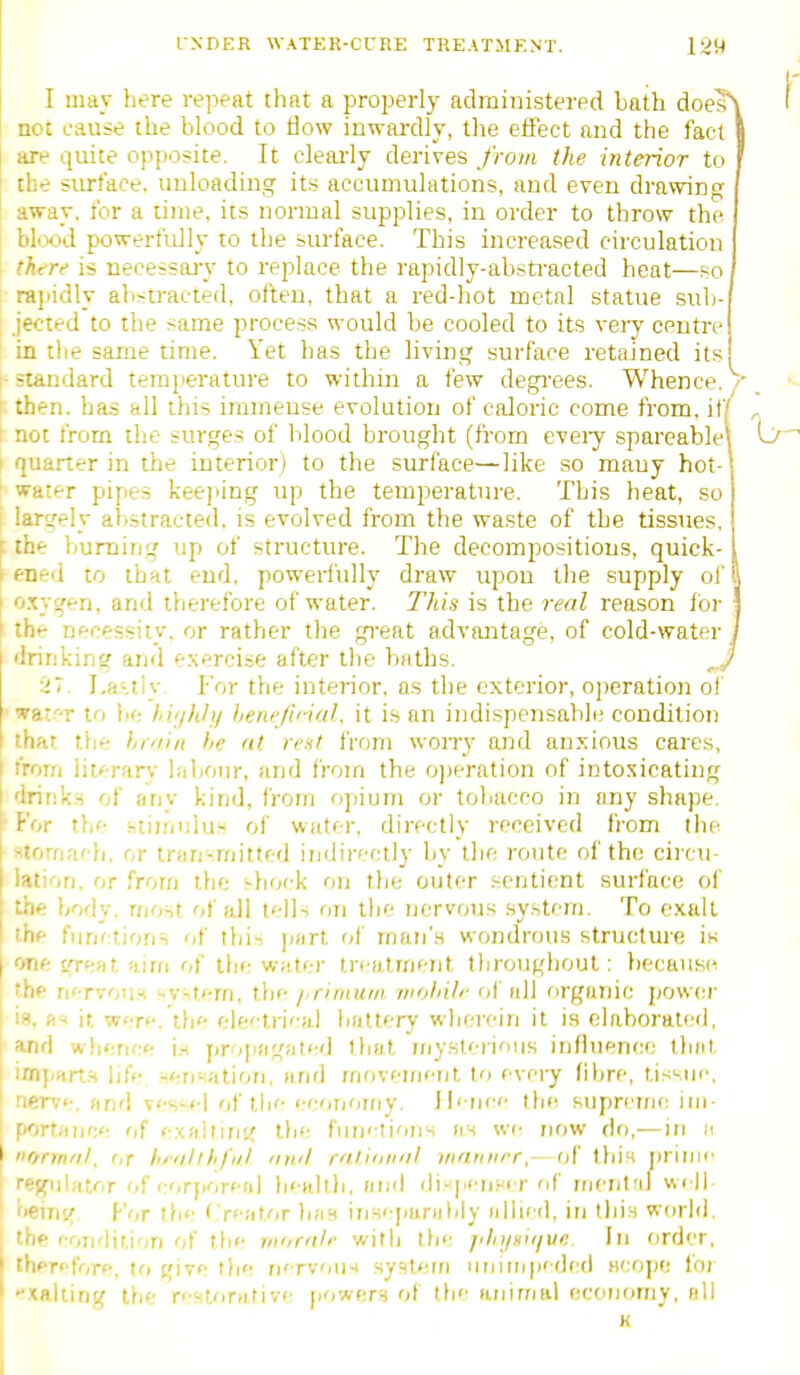 I may here repeat that a properly administered bath does\ act cause the blood to flow inwardly, the effect and the fact I [ are quite ojiposite. It cleaj'ly derives froiii the interior to i 1 the siu^'ace. unloading its accumulations, and even drawing I away, for a time, its normal supplies, in order to throw the ) blixtd powerfully to the sm-face. This increased circulation there is necessaj-y to replace the rapidly-abstracted heat—so ! rajiidly abstracted, often, that a red-hot metal statue sub- j'ected to the same process would be cooled to its veiy centre in the same time. Yet has the living surface retained its I-standard temperature to within a few degrees. Whence,/' ! then, has all this Lmmeuse evolution of caloric come from, if,' 1 not from the surges of Idood brought (fi'om eveiy spareable' I quarter in the interior) to the surface—like so mauy hot- ; water pipes kee]>ing up the temperature. This heat, so largely abstracted, is evolved from the waste of the tissues, ; the burning up of structure. The decompositions, quick- ened to that end. powerfully draw upon the supply of i oxygen, and therefore of water. This is the real reason for | ' the necessity, or rather the great advantage, of cold-water / drinking and e.xercise after tlie baths. iT. I,a.'.tlv For the iutei-ior, as the exterior, o])eration of ' wat'-r to be hif/hh/ henejinal. it is an indispensable condition that the hiyiin be at rent from wony and anj:ious cares, irom liK^-rarv- lal)Our, and from the o])eration of intoxicating drink.s of any kind, from opium or tobacco in any shape. P'or the htiirmlus of water, directly received from the stomach, or tran-mitted indirectly by the route of the ciicu lation, or from the ^-hock on the outer sentient surface ol the body, most of all tells fjii the nervous .system. To exalt the functions of this part of man's wondrous structure is one great airii of the water treatment throughout: liecause the nervous i-v-tem, the j.riniuni wolnli' of all organic jjower is, fi< it were.'the electrical battery wherein it is elaborated, and whence i.s jirojiagated that riiysteiious influence that impart.H life ^ensatifiri, and rnrivement to every fibre, tissue, I nerve, fmd vessel of the eeotjorny. ilenee tbri supreme im- ! portarjce of e.xalrirjg the fnnetioirs as we now do,—in a I normol, r,T hrnllhful 'iwl ratiiiii'il iriniiHT,— of this |)riiiie regulator of corporeal betillh, ari'l di-j/eriHer of rrjcnt'il well ! being F'or the ( reatfir has irjseparably allied, in tliis world. I the eoiiflition of the rn'/rn/f with the fihijni)/ve. In order, thprefore, to give fbe nen-on-< syslern innrnpedcd acope foi exalting the restorative jiowers of the animal ecoiiomy, all K