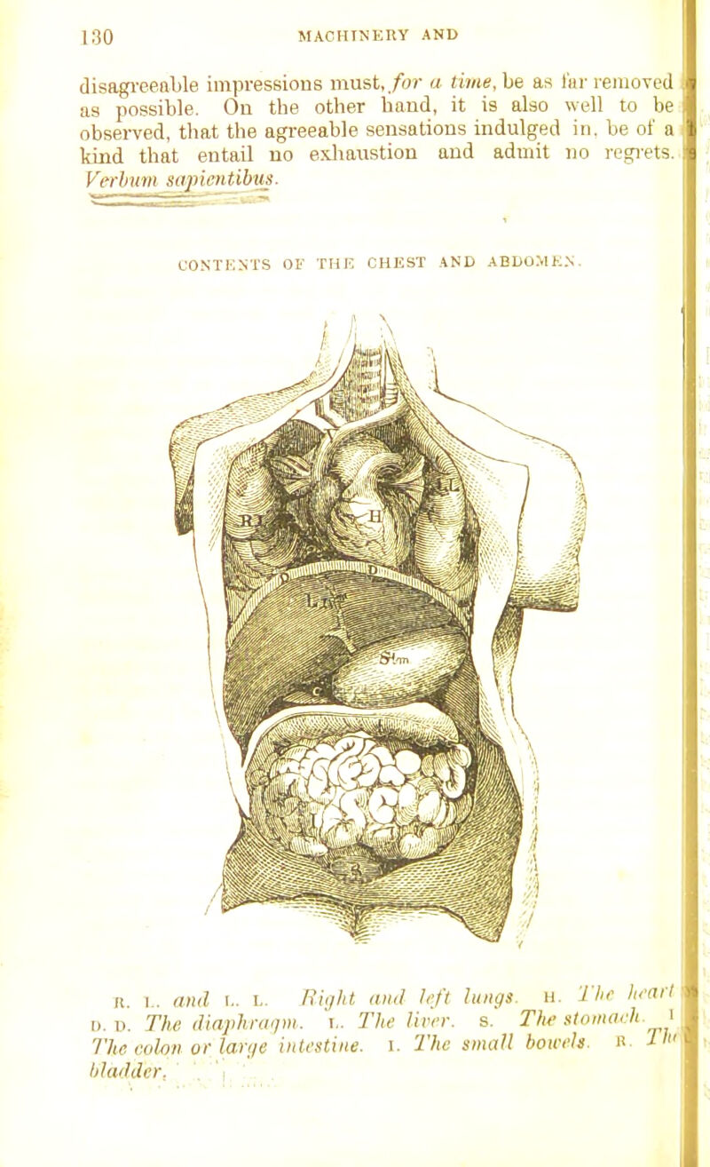 disagreeable impressions must,./or a time, be as Ikr removed as possible. Ou the other baud, it is also well to be observed, that the agreeable sensations indulged in. be of a kind that entail no exliaustion and admit no legi-ets. Verhnm sajncntibus- L-ONTKNTS OF THE CHEST AND ABDO.MK.N. n. I., and i.. i,. riiijht and left lungs, n. The heart \i.-o. The dlaphraqm. j.. The liver, s. The stnnweh. \ The colon or lauje intestine, i. The small bowels. R bladder, . .' i, ' ■ ■