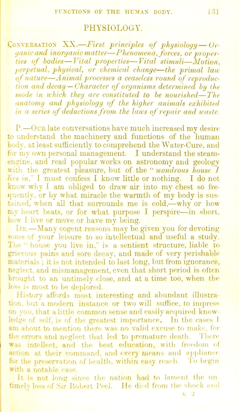 U NCTIONS OF THE HCMAN iSODY. PHYSIOLOGY. Conversation XX.—First jirinciples of phijsioloyy—Ui- ijanie and inorganic matter—Phenomena, forces, or projier- tiei of bodies—Vital properties—Vital stimuli—Motion, perpetual, physical, or chemical chunye—the pjrimal law of nature—Animal processes a ceaseless round of reproduc- tion and decay—Character of organisms determined by the mode in which they are constituted to be nourished—The anatomy and pihysiology of the higher animals exhibited in a series of deductions from the laws of repair and u-astc. P.—Grp. late conversations have much increased my desire to understand the machinery and functions of the liumaii body, at lea.-?t sufiicieutly to comprehend the Water-Cure, and for my o\vn personal management. I understand the stearn- eninne. and read popular works on astronomy and geology with the greatest pleasure, hut of the  wondrous house I lire in.  I mu.st confess I know little or nothing. I do not know why I am obliged to di'aw air into my chest so fre- (juently. or by what miracle the warmth of my body is sus- tained, when all that surrounds me is cold,—why or how rny heart beats, or for wliat pjurpose I perspire—in siiori. hc>w I live or move or have my bemg. — Many cogent reasons niiiy be given you for devoting sorue of your leisure to so intellectual and useful a study. The. •■ hou.se you live in, is a sentient structure, liable to grievous pains and sore decay, and made of very perishable materials ; it is not intended to la.st long, but from ignorance, neglect, and mismanagement, even tliat short period is oi'ien brought to an untimely close, and at a time too, wlien the ](>^-^ is most to be deplored. History affords most interesting and abundant illustra- tion, V)Ut a modem inst/ince or two will suffice, to im])ress on you. that a little common sens*; and easily acquired know- ledge f/f self, i.s of tfie greatest importance. In the cases I am af)Out t/> mention l\ii:r>: was no valid excuse Ui make, for the errors and neglect ttiat led U> firematin-f' death, 'I lu re wa.s int<-llect, and the fiest education, with frndorii nl action at ifieir eommand. arifl every mearis and iipplimii i for the preservation of liealth, witliin easy re;ii li 'I'o liegin with a notaf)ie ' dse. It is not long since the nation fio/l Ui iiiitieur the iin :ri' lv lo«s of Sir ftoberl I'eel, He di'-d from the ^lim k end