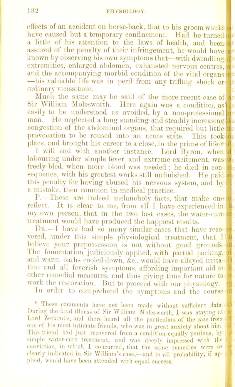 rtlYSIOLOOY. t'ffects of an accident on borse-baok, tliat to his groom would have caused but a temporary confinement. Had lie turned a little of his attention to the laws of health, and been assured of the penalty of their infringement, he would have known by observing his own symptoms that—with dwindhng. extremities, enlarged abdomen, exhausted nervous centres,- and the accompanying morbid condition of the vital organs —his valuable life was in peril from any trifling shock or ordinary vicissitude. Much the same may be said of the more recent case of Sir William Molesworib. Here again was a condition, as easily to be imderstood as avoided, by a non-iirofessional man. He neglected a long standing and steadily increasing: congestion of the abdominal organs, tliat required but littlei provocation to be roused into an acute state. This tooki place, and brought his career to a close, in the prime of life.* I will end with another instance. Lord iByron, when labouring under simple fever and extreme excitement, was- freely bled, when more blood was needed ; he died in con- sequence, with his greatest works still unfinished. He jiaid this penalty for having abused bis nervous system, and by a mistake, then common in medical practice. P.—These are indeed melancholy facts, that make one reflect. It is clear to me, from all I have exjierienced in my own person, that in the two last cases, the water-cure treatment would have produced the hnp])iest results. Du. — I have had so many similar cases that have reco- vered, under this simple physiological treatment, that I believe your prepossession is not witliout good grounds.- The fomentation Judiciously applied, with jiartial packing, and warm baths cooled down, &c., would have alhiyiHl irrita- tion and all feverish symjitoms, uHbrding iiiiporUmt aid to other remedial measures, and thus giving time ibr nature to work the restoration. But to proceed w-ith our ])hysiology. In order to conqMvhend the symptoms and tiie course ' * TlicsL' coinnipiits have not lioon mnclc without suHicioiit data. IJuriiin the fatal illness of Sir William Molosworth, I was staying at Lord Zethuid s, and thoro heard all the particular.? of the case from i one of his most intinVite friends, who was in f;reat an.\iety about hini. 1 This friend had just recovered from a condition equallyperilous, by simple water-cure treatment, and was deeply impressed with the conviction, in which I concurred, that the same remedies were a* clearly indicated in Sir William'.s case,—and in all probability, if .ap- plied, would have been attended with equal success.